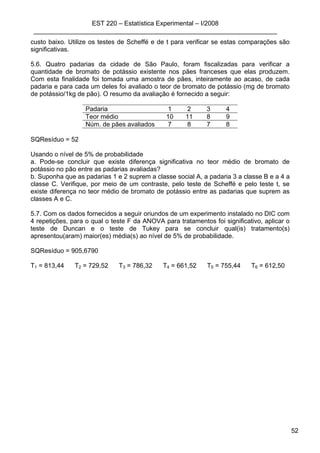 EST 220 – Estatística Experimental – I/2008
____________________________________________________________________
52
custo baixo. Utilize os testes de Scheffé e de t para verificar se estas comparações são
significativas.
5.6. Quatro padarias da cidade de São Paulo, foram fiscalizadas para verificar a
quantidade de bromato de potássio existente nos pães franceses que elas produzem.
Com esta finalidade foi tomada uma amostra de pães, inteiramente ao acaso, de cada
padaria e para cada um deles foi avaliado o teor de bromato de potássio (mg de bromato
de potássio/1kg de pão). O resumo da avaliação é fornecido a seguir:
Padaria 1 2 3 4
Teor médio 10 11 8 9
Núm. de pães avaliados 7 8 7 8
SQResíduo = 52
Usando o nível de 5% de probabilidade
a. Pode-se concluir que existe diferença significativa no teor médio de bromato de
potássio no pão entre as padarias avaliadas?
b. Suponha que as padarias 1 e 2 suprem a classe social A, a padaria 3 a classe B e a 4 a
classe C. Verifique, por meio de um contraste, pelo teste de Scheffé e pelo teste t, se
existe diferença no teor médio de bromato de potássio entre as padarias que suprem as
classes A e C.
5.7. Com os dados fornecidos a seguir oriundos de um experimento instalado no DIC com
4 repetições, para o qual o teste F da ANOVA para tratamentos foi significativo, aplicar o
teste de Duncan e o teste de Tukey para se concluir qual(is) tratamento(s)
apresentou(aram) maior(es) média(s) ao nível de 5% de probabilidade.
SQResíduo = 905,6790
T1 = 813,44 T2 = 729,52 T3 = 786,32 T4 = 661,52 T5 = 755,44 T6 = 612,50
 