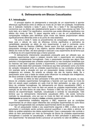 Cap 6 – Delineamento em Blocos Casualizados
_____________________________________________________________________
53
6. Delineamento em Blocos Casualizados
6.1. Introdução
O principal objetivo do planejamento e execução de um experimento é apontar
diferenças significativas entre os efeitos os níveis de um fator em avaliação. Inicialmente
isto é realizado mediante o teste F para o fator. Se o teste F for não-significativo,
concluímos que os efeitos são estatisticamente iguais e nada mais precisa ser feito. Por
outro lado, se o teste F for significativo, concluímos que existe diferença significativa nos
efeitos dos niveis do fator. O passo seguinte seria o uso de um procedimento de
comparações múltiplas para identificar quais níveis dos fatores proporcionam efeitos
significativamente diferentes entre si do ponto de vista estatístico.
Tal como o teste F, todos os procedimentos de comparação múltipla tem como
base para o cálculo do valor da diferença mínima significativa a estimativa da
variabilidade associada ao efeito do erro experimental, a qual é conhecida como
Quadrado Médio do Resíduo (QMRes). Sendo assim fica fácil entender que, para o
pesquisador conseguir atingir o seu objetivo, apontar diferenças significativas entre os
efeitos de níveis do fator, ele deve planejar e executar o seu experimento de tal forma que
a influência do erro experimental seja a menor possível.
O delineamento inteiramente casualizado pressupõe para ser utilizado que, as
unidades experimentais sejam e estejam durante todo o experimento em condições
ambientais completamente homogêneas. Caso o pesquisador perceba que algum fator
perturbe a homogeneidade das unidades experimentais ou nas condições ambientais que
as mesmas vão estar sujeitas durante o experimento, é necessário que o pesquisador
controle o efeito deste fator pertubador. Entenda-se aqui fator pertubador como uma fonte
de variação indesejável entre as unidades experimentais ou nas condições ambientais.
Um exemplo seria a situação em que um pesquisador deseja comparar o efeito de
analgésicos em cobaias. No entanto as cobaias não são de mesma idade. Se o
pesquisador achar que a idade da cobaia pode influenciar na avaliação dos analgésicos,
ele deve controlar o efeito do fator pertubador idade.
O controle do efeito do fator pertubador é feito pela formação de grupos, ou seja,
blocos de unidades experimentais homogêneas e fazendo com que todos os níveis do
fator em estudo sejam avaliados em cada nível do fator pertubador, ou seja, em cada
bloco de unidades homogêneas. No delineamento em blocos casualizados (DBC), a
distribuição ao acaso dos níveis do fator em estudo às unidades experimentais, sofre a
restrição de ser feita dentro de cada bloco. Portanto o DBC faz uso dos três princípios
básicos da experimentação: repetição, casualização e controle na casualização. Vale
lembrar que no delineamento inteiramente casualizado (DIC), não existe nenhuma
restrição na casualização, uma vez que os níveis do fator em estudo são distribuídos
inteiramente ao acaso em relação a todas unidades experimentais.
Em experimentos instalados segundo o DBC, espera-se que as condições
experimentais de um bloco sejam diferentes das condições experimentais do outro bloco
e que haja homogeneidade das condições experimentais dentro de cada bloco.
Se um pesquisador instala o seu experimento segundo o DBC, o efeito do fator
perturbador é controlado sendo portanto possível quantificar o seu efeito e eliminar tal
efeito na análise estatística dos dados experimentais. Caso o pesquisador não controle o
efeito do fator perturbador por meio da formação de blocos de unidades experimentais
homogêneas e controle na casualização, o efeito do fator pertubador é absorvido pelo
erro experimental. Tal absorção tende a provocar um aumento no valor do QMRes, o que
 