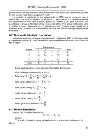 EST 220 – Estatística Experimental – I/2008
_____________________________________________________________________
54
pode acarretar em não identificar nenhuma diferença nos efeitos dos tratamentos, quando
de fato uma ou mais diferenças possam existir.
No entanto, a instalação de um experimento no DBC quando o mesmo não é
necessário, pode implicar na perda de eficiência do experimento, pois quando se instala
um experimento no DBC com J blocos, quando na verdade o DIC seria suficiente, são
perdidos (J-1) graus de liberdade para o resíduo. No DBC o no
de graus de liberdade para
o resíduo é menor. Conseqüente o F tabelado é maior. Portanto maior deverá ser a
diferença entre os efeitos dos níveis do fator para que tais diferenças atinjam significância
estatística.
6.2. Quadro de tabulação dos dados
A título de exemplo, considere um experimento instalado no DBC com I tratamentos
e J repetições (blocos). A coleta de dados da pesquisa pode ser resumida, num quadro do
tipo a seguir:
Tratamentos
Blocos 1 2 ... I Totais
1 11Y 21Y ... 1IY 1B
2 12Y 22Y ... 2IY 2B
... ... ... ... ... ...
J J1Y J2Y ... IJY JB
Totais 1T 2T ... IT G
Deste quadro pode-se retirar algumas informações de interesse:
- nº de unidades experimentais: N = I x J;
- Total geral: ••
==== ∑ ∑ ∑== = =
YBTYG
J,I
1j,1i
I
1i
J
1j
jiij ;
- Total para o tratamento i: •
== ∑=
i
J
1j
iji YYT ;
- Total para o bloco j: j
I
1i
ijj YYB •
== ∑=
;
- média para o tratamento i:
J
T
mˆ i
i = ;
- média para o bloco j:
I
B
mˆ j
j = ;
- média geral do experimento:
IJ
G
mˆ = .
6.3. Modelo Estatístico
Para o DBC o modelo estatístico é:
ijjiij ebtmY +++=
em que,
ijY é o valor observado para a variável em estudo referente ao tratamento i no
bloco j,
 