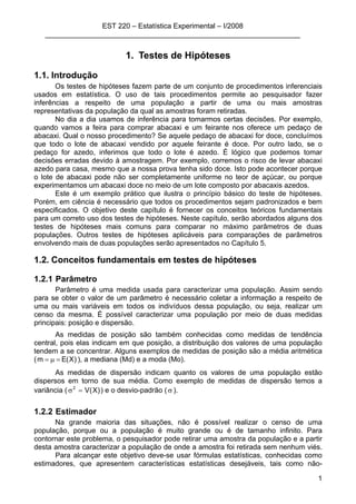 EST 220 – Estatística Experimental – I/2008
________________________________________________________________
1
1. Testes de Hipóteses
1.1. Introdução
Os testes de hipóteses fazem parte de um conjunto de procedimentos inferenciais
usados em estatística. O uso de tais procedimentos permite ao pesquisador fazer
inferências a respeito de uma população a partir de uma ou mais amostras
representativas da população da qual as amostras foram retiradas.
No dia a dia usamos de inferência para tomarmos certas decisões. Por exemplo,
quando vamos a feira para comprar abacaxi e um feirante nos oferece um pedaço de
abacaxi. Qual o nosso procedimento? Se aquele pedaço de abacaxi for doce, concluímos
que todo o lote de abacaxi vendido por aquele feirante é doce. Por outro lado, se o
pedaço for azedo, inferimos que todo o lote é azedo. É lógico que podemos tomar
decisões erradas devido à amostragem. Por exemplo, corremos o risco de levar abacaxi
azedo para casa, mesmo que a nossa prova tenha sido doce. Isto pode acontecer porque
o lote de abacaxi pode não ser completamente uniforme no teor de açúcar, ou porque
experimentamos um abacaxi doce no meio de um lote composto por abacaxis azedos.
Este é um exemplo prático que ilustra o princípio básico do teste de hipóteses.
Porém, em ciência é necessário que todos os procedimentos sejam padronizados e bem
especificados. O objetivo deste capítulo é fornecer os conceitos teóricos fundamentais
para um correto uso dos testes de hipóteses. Neste capítulo, serão abordados alguns dos
testes de hipóteses mais comuns para comparar no máximo parâmetros de duas
populações. Outros testes de hipóteses aplicáveis para comparações de parâmetros
envolvendo mais de duas populações serão apresentados no Capítulo 5.
1.2. Conceitos fundamentais em testes de hipóteses
1.2.1 Parâmetro
Parâmetro é uma medida usada para caracterizar uma população. Assim sendo
para se obter o valor de um parâmetro é necessário coletar a informação a respeito de
uma ou mais variáveis em todos os indivíduos dessa população, ou seja, realizar um
censo da mesma. É possível caracterizar uma população por meio de duas medidas
principais: posição e dispersão.
As medidas de posição são também conhecidas como medidas de tendência
central, pois elas indicam em que posição, a distribuição dos valores de uma população
tendem a se concentrar. Alguns exemplos de medidas de posição são a média aritmética
( )X(Em =µ= ), a mediana (Md) e a moda (Mo).
As medidas de dispersão indicam quanto os valores de uma população estão
dispersos em torno de sua média. Como exemplo de medidas de dispersão temos a
variância ( )X(V2
=σ ) e o desvio-padrão (σ ).
1.2.2 Estimador
Na grande maioria das situações, não é possível realizar o censo de uma
população, porque ou a população é muito grande ou é de tamanho infinito. Para
contornar este problema, o pesquisador pode retirar uma amostra da população e a partir
desta amostra caracterizar a população de onde a amostra foi retirada sem nenhum viés.
Para alcançar este objetivo deve-se usar fórmulas estatísticas, conhecidas como
estimadores, que apresentem características estatísticas desejáveis, tais como não-
 