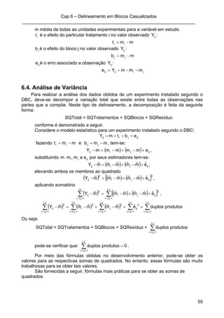 Cap 6 – Delineamento em Blocos Casualizados
_____________________________________________________________________
55
m média de todas as unidades experimentais para a variável em estudo.
it é o efeito do particular tratamento i no valor observado ijY :
mmt ii −=
jb é o efeito do bloco j no valor observado ijY :
mmb jj −=
ije é o erro associado a observação ijY :
jiijij mmmYe −−+=
6.4. Análise de Variância
Para realizar a análise dos dados obtidos de um experimento instalado segundo o
DBC, deve-se decompor a variação total que existe entre todas as observações nas
partes que a compõe. Neste tipo de delineamento, a decomposição é feita da seguinte
forma:
SQTotal = SQTratamentos + SQBlocos + SQResíduo
conforme é demonstrado a seguir.
Considere o modelo estatístico para um experimento instalado segundo o DBC:
ijjiij ebtmY +++=
fazendo mmt ii −= e mmb jj −= , tem-se:
( ) ( ) ijjiij emmmmmY +−+−=− ,
substituindo ijji eem,mm por seus estimadores tem-se:
( ) ( ) ijjiij eˆmˆmˆmˆmˆmˆY +−+−=− ,
elevando ambos os membros ao quadrado
( ) ( ) ( )[ ]2
ijji
2
ij eˆmˆmˆmˆmˆmˆY +−+−=− ,
aplicando somatório
( ) ( ) ( )[ ]∑∑ ====
+−+−=−
J,I
1j,1i
2
ijji
J,I
1j,1i
2
ij eˆmˆmˆmˆmˆmˆY ,
( ) ( ) ( ) ∑∑∑∑∑ ==========
++−+−=−
J,I
1j,1i
J,I
1j,1i
2
ij
J,I
1j,1i
2
j
J,I
1j,1i
2
i
J,I
1j,1i
2
ij produtosduploseˆmˆmˆmˆmˆmˆY
Ou seja:
SQTotal = SQTratamentos + SQBlocos + SQResíduo + ∑==
J,I
1j,1i
produtosduplos
pode-se verificar que: 0produtosduplos
J,I
1j,1i
=∑==
.
Por meio das fórmulas obtidas no desenvolvimento anterior, pode-se obter os
valores para as respectivas somas de quadrados. No entanto, essas fórmulas são muito
trabalhosas para se obter tais valores.
São fornecidas a seguir, fórmulas mais práticas para se obter as somas de
quadrados.
 