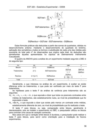 EST 220 – Estatística Experimental – I/2008
_____________________________________________________________________
56
∑
∑
==
==
⎟
⎟
⎠
⎞
⎜
⎜
⎝
⎛
−=
J,I
1j,1i
2
J,I
1j,1i
ij
2
ij
IJ
Y
YSQTotal
∑
∑
=
==
⎟
⎟
⎠
⎞
⎜
⎜
⎝
⎛
−=
I
1i
2
J,I
1j,1i
ij2
i
IJ
Y
J
T
tosSQTratamen
∑
∑
=
==
⎟
⎟
⎠
⎞
⎜
⎜
⎝
⎛
−=
J
1j
2
J,I
1j,1i
ij2
j
IJ
Y
I
B
cosSQBlo
SQResíduo = SQTotal - SQTratamentos - SQBlocos
Estas fórmulas práticas são deduzidas a partir das somas de quadrados, obtidas no
desenvolvimento anterior, mediante o desenvolvimento do quadrado do binômio,
aplicação dos somatórios a todos os termos e substituição de cada uma das médias pelo
quociente do total pelo nº de observações que origina cada total. As deduções são
semelhantes àquelas apresentadas no capítulo de Delineamento Inteiramente
Casualizado.
O quadro da ANOVA para a análise de um experimento instalado segundo o DBC é
do seguinte tipo:
FV GL SQ QM F
Blocos (J-1) SQBlocos - -
Tratamentos (I-1) SQTratamentos
1I
SQTrat
− sReQM
QMTrat
Resíduo (I-1)(J-1) SQResíduo
( )( )1J1I
sReSQ
−−
-
Total IJ - 1 SQTotal - -
Geralmente, o que interessa na análise de um experimento, é avaliar se existe
diferença entre os tratamentos, o que pode ser verificado por meio do teste F para
tratamentos.
As hipóteses para o teste F da análise de variância para tratamentos são as
seguintes:
mm...mm:H I210 ==== , o que equivale a dizer que todos os possíveis contrastes entre
médias de tratamentos, são estatisticamente nulos, ao nível de probabilidade que foi
executado o teste.
0a Hoa~n:H , o que equivale a dizer que existe pelo menos um contraste entre médias,
estatisticamente diferente de zero, ao nível de probabilidade que foi realizado o teste.
O teste F para blocos, ou seja, comparação entre blocos, geralmente é
desnecessária, pois ao instalar o experimento no DBC, o pesquisador utilizou os blocos
para controlar uma causa de variação conhecida.
Nos casos em que a variação entre blocos é duvidosa, o pesquisador pode realizar o
teste F para blocos, para servir como orientação para a instalação de futuros
experimentos.
 