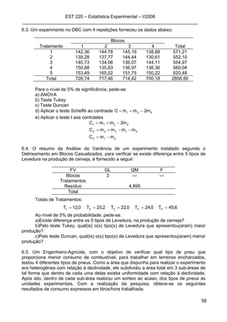 EST 220 – Estatística Experimental – I/2008
_____________________________________________________________________
58
6.3. Um experimento no DBC com 4 repetições forneceu os dados abaixo:
Blocos
Tratamento 1 2 3 4 Total
1 142,36 144,78 145,19 138,88 571,21
2 139,28 137,77 144,44 130,61 552,10
3 140,73 134,06 136,07 144,11 554,97
4 150,88 135,83 136,97 136,36 560,04
5 153,49 165,02 151,75 150,22 620,48
Total 726,74 717,46 714,42 700,18 2858,80
Para o nível de 5% de significância, pede-se:
a) ANOVA
b) Teste Tukey
c) Teste Duncan
d) Aplicar o teste Scheffé ao contraste 521 m2mmC −+=
e) Aplicar o teste t aos contrastes
213
41322
4211
mmC
mmmmC
m2mmC
−=
−−+=
−+=
6.4. O resumo da Análise de Variância de um experimento instalado segundo o
Delineamento em Blocos Casualizados, para verificar se existe diferença entre 5 tipos de
Levedura na produção de cerveja, é fornecido a seguir:
FV GL QM F
Blocos 3 --- ---
Tratamentos
Resíduo 4,895
Total
Totais de Tratamentos:
6,45T0,24T0,22T2,25T0,12T 54321 =====
Ao nível de 5% de probabilidade, pede-se:
a)Existe diferença entre os 5 tipos de Levedura, na produção de cerveja?
b)Pelo teste Tukey, qual(is) o(s) tipo(s) de Levedura que apresentou(aram) maior
produção?
c)Pelo teste Duncan, qual(is) o(s) tipo(s) de Levedura que apresentou(aram) menor
produção?
6.5. Um Engenheiro-Agrícola, com o objetivo de verificar qual tipo de pneu que
proporciona menor consumo de combustível, para trabalhar em terrenos encharcados,
testou 4 diferentes tipos de pneus. Como a área que dispunha para realizar o experimento
era heterogênea com relação à declividade, ele subdividiu a área total em 3 sub-áreas de
tal forma que dentro de cada uma delas existia uniformidade com relação à declividade.
Após isto, dentro de cada sub-área realizou um sorteio ao acaso, dos tipos de pneus às
unidades experimentais. Com a realização da pesquisa, obteve-se os seguintes
resultados de consumo expressos em litros/hora trabalhada.
 