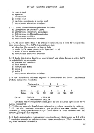 EST 220 – Estatística Experimental – I/2008
_____________________________________________________________________
62
d) controle local
e) repetição
f) casualização
g) controle local
h) repetição, casualização e controle local
i) nenhuma das alternativas anteriores
6.11.3 Qual foi o delineamento experimental utilizado?
a) Delineamento em Quadrado Latino
b) Delineamento Inteiramente Casualizado
c) Delineamento em Blocos Casualizados
d) Delineamento em Látice
e) nenhuma das alternativas anteriores
6.11.4. De acordo com o teste F da análise de variância para a fonte de variação dieta,
pode-se concluir ao nível de 5% de probabilidade que:
a) não existe diferença entre os tipos de dieta
b) o valor de F é menor que um e não é possível concluir
c) a dieta B possui a maior média
d) nenhuma das alternativas anteriores
6.11.5 Qual o tipo de dieta deveria ser recomendado? Use o teste Duncan e o nível de 5%
de probabilidade, se necessário.
a) qualquer uma das dietas
b) todas as dietas
c) nenhuma das dietas
d) a dieta B
e) a dieta A
f) nenhuma das alternativas anteriores
6.12. Um experimento instalado segundo o Delineamento em Blocos Casualizados
produziu os seguintes resultados:
Tratamentos 1 2 3 4
Totais 221 220 322 151
Blocos 1 2 3 4 5 6 7
Totais 125 135 134 131 130 128 131
Dados: SQTotal = 2214,43
SQTratamentos = 2125,29
Com base nas informações fornecidas, pede-se (use o nível de significância de 1%
quando necessário):
6.12.1. Conclua a respeito dos efeitos de tratamentos, com base na análise de variância.
6.12.2. Se são desejados tratamentos que propiciam menores médias, qual(is)
tratamento(s) deve(m) ser recomendado(s)? Utilize o teste de Tukey, se necessário. Caso
contrário, justifique a sua resposta.
6.13. Quatro pesquisadores realizaram um experimento com 4 tratamentos (A, B, C e D) e
5 repetições segundo um delineamento em blocos casualizados (DBC), obtendo-se as
seguintes médias de tratamentos:
 