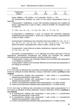 Cap 6 – Delineamento em Blocos Casualizados
_____________________________________________________________________
63
Tratamentos A B C D
Médias 27,8 26,0 23,8 31,4
Dados: QMRes = 1,82; GLRes = 12; F calculado = 28,34 e α = 5%.
Os procedimentos adotados por cada um dos quatro pesquisadores foram os
seguintes:
- O pesquisador 1 estabeleceu, a priori, três contrastes ortogonais com o objetivo de
aplicar, separadamente a cada um deles, o teste de Scheffé. Os contrastes foram
os seguintes:
Y1 = 3mA – mB – mC – mD, Y2 = mB + mC – 2mD e Y3 = mB – mC
- O pesquisador 2 estabeleceu, a priori, os mesmos três contrastes ortogonais
estabelecidos pelo pesquisador 1, porém com o objetivo de aplicar, separadamente
a cada um deles, o teste t
- O pesquisador 3 estabeleceu seis contrastes entre duas médias (Y3 = mB – mC Y4 =
mA – mB, Y5 = mA – mC, Y6 = mA – mD, Y7 = mB – mD e Y8 = mC – mD), com o
objetivo de aplicar, separadamente a cada um deles, o teste de Tukey
- O pesquisador 4, após observar os dados, estabeleceu o seguinte contraste:
Y9 = mA + mB – mC – mD.
No entanto, os pesquisadores 1, 2 e 3, utilizando um mesmo valor para o nível de
significância, apresentaram divergências com relação aos resultados das análises
estatísticas para a característica estudada, conforme mostrado a seguir:
- O pesquisador 2 obteve uma conclusão diferente da encontrada pelo pesquisador
1, em relação ao contraste Y3
- O pesquisador 3 obteve uma conclusão diferente da encontrada pelo pesquisador 2
em relação ao contraste Y3
Pede-se:
6.13.1 Com base na diferença das conclusões encontradas pelos pesquisadores 1 e 2 em
função da utilização de testes diferentes, marque a alternativa correta e justifique a sua
resposta.
a) O procedimento adotado pelo pesquisador 1 está correto e o procedimento
adotado pelo pesquisador 2 está errado
b) O procedimento adotado pelo pesquisador 2 está correto e o procedimento
adotado pelo pesquisador 1 está errado
c) Ambos os procedimentos adotados pelos pesquisadores 1 e 2 estão corretos
d) Ambos os procedimentos adotados pelos pesquisadores 1 e 2 estão errados.
6.13.2. Com base na diferença das conclusões encontradas pelos pesquisadores 2 e 3
em função da utilização de testes diferentes, marque a alternativa correta e justifique a
sua resposta.
a) O procedimento adotado pelo pesquisador 2 está correto e o procedimento
adotado pelo pesquisador 3 está errado
b) O procedimento adotado pelo pesquisador 3 está correto e o procedimento
adotado pelo pesquisador 2 está errado
c) Ambos os procedimentos adotados pelos pesquisadores 2 e 3 estão corretos
 
