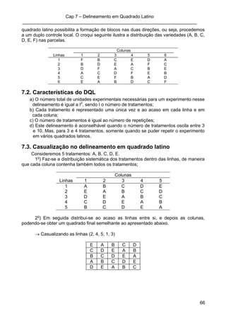 Cap 7 – Delineamento em Quadrado Latino
_____________________________________________________________________
66
quadrado latino possibilita a formação de blocos nas duas direções, ou seja, procedemos
a um duplo controle local. O croqui seguinte ilustra a distribuição das variedades (A, B, C,
D, E, F) nas parcelas.
Colunas
Linhas 1 2 3 4 5 6
1 F B C E D A
2 B D E A F C
3 D F A C B E
4 A C D F E B
5 C E F B A D
6 E A B D C F
7.2. Características do DQL
a) O número total de unidades experimentais necessárias para um experimento nesse
delineamento é igual a I2
, sendo I o número de tratamentos;
b) Cada tratamento é representado uma única vez e ao acaso em cada linha e em
cada coluna;
c) O número de tratamentos é igual ao número de repetições;
d) Este delineamento é aconselhável quando o número de tratamentos oscila entre 3
e 10. Mas, para 3 e 4 tratamentos, somente quando se puder repetir o experimento
em vários quadrados latinos.
7.3. Casualização no delineamento em quadrado latino
Consideremos 5 tratamentos: A, B, C, D, E.
1o
) Faz-se a distribuição sistemática dos tratamentos dentro das linhas, de maneira
que cada coluna contenha também todos os tratamentos;
Colunas
Linhas 1 2 3 4 5
1 A B C D E
2 E A B C D
3 D E A B C
4 C D E A B
5 B C D E A
2o
) Em seguida distribui-se ao acaso as linhas entre si, e depois as colunas,
podendo-se obter um quadrado final semelhante ao apresentado abaixo.
→ Casualizando as linhas (2, 4, 5, 1, 3)
E A B C D
C D E A B
B C D E A
A B C D E
D E A B C
 