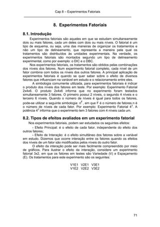 Cap 8 – Experimentos Fatoriais
____________________________________________________________
71
8. Experimentos Fatoriais
8.1. Introdução
Experimentos fatoriais são aqueles em que se estudam simultaneamente
dois ou mais fatores, cada um deles com dois ou mais níveis. O fatorial é um
tipo de esquema, ou seja, uma das maneiras de organizar os tratamentos e
não um tipo de delineamento, que representa a maneira pela qual os
tratamentos são distribuídos às unidades experimentais. Na verdade, os
experimentos fatoriais são montados segundo um tipo de delineamento
experimental, como por exemplo: o DIC e o DBC.
Nos experimentos fatoriais, os tratamentos são obtidos pelas combinações
dos níveis dos fatores. Num experimento fatorial completo, cada nível de um
fator combina com todos os níveis dos outros fatores. A principal aplicação de
experimentos fatoriais é quando se quer saber sobre o efeito de diversos
fatores que influenciam na variável em estudo e o relacionamento entre eles.
A simbologia comumente utilizada, para experimentos fatoriais é indicar
o produto dos níveis dos fatores em teste. Por exemplo: Experimento Fatorial
2x4x6. O produto 2x4x6 informa que no experimento foram testados
simultaneamente 3 fatores. O primeiro possui 2 níveis, o segundo 4 níveis e o
terceiro 6 níveis. Quando o número de níveis é igual para todos os fatores,
pode-se utilizar a seguinte simbologia: nF
, em que F é o número de fatores n é
o número de níveis de cada fator. Por exemplo: Experimento Fatorial 43
. A
potência 43
informa que o experimento tem 3 fatores com 4 níveis cada um.
8.2. Tipos de efeitos avaliados em um experimento fatorial
Nos experimentos fatoriais, podem ser estudados os seguintes efeitos:
- Efeito Principal: é o efeito de cada fator, independente do efeito dos
outros fatores;
- Efeito de Interação: é o efeito simultâneo dos fatores sobre a variável
em estudo. Dizemos que ocorre interação entre os fatores quando os efeitos
dos níveis de um fator são modificados pelos níveis do outro fator.
O efeito da interação pode ser mais facilmente compreendido por meio
de gráficos. Para ilustrar o efeito da interação, considere um experimento
fatorial 3x2, em que os fatores em testes são Variedade (V) e Espaçamento
(E). Os tratamentos para este experimento são os seguintes:
V1E1 V2E1 V3E1
V1E2 V2E2 V3E2
 