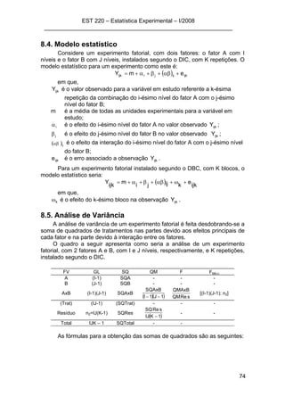 EST 220 – Estatística Experimental – I/2008
___________________________________________________________
74
8.4. Modelo estatístico
Considere um experimento fatorial, com dois fatores: o fator A com I
níveis e o fator B com J níveis, instalados segundo o DIC, com K repetições. O
modelo estatístico para um experimento como este é:
( ) ijkijjiijk emY +αβ+β+α+=
em que,
ijkY é o valor observado para a variável em estudo referente a k-ésima
repetição da combinação do i-ésimo nível do fator A com o j-ésimo
nível do fator B;
m é a média de todas as unidades experimentais para a variável em
estudo;
iα é o efeito do i-ésimo nível do fator A no valor observado ijkY ;
jβ é o efeito do j-ésimo nível do fator B no valor observado ijkY ;
( )ijαβ é o efeito da interação do i-ésimo nível do fator A com o j-ésimo nível
do fator B;
ijke é o erro associado a observação ijkY .
Para um experimento fatorial instalado segundo o DBC, com K blocos, o
modelo estatístico seria:
( ) ijk
e
kijji
m
ijk
Y +ω+αβ+β+α+=
em que,
kω é o efeito do k-ésimo bloco na observação ijkY .
8.5. Análise de Variância
A análise de variância de um experimento fatorial é feita desdobrando-se a
soma de quadrados de tratamentos nas partes devido aos efeitos principais de
cada fator e na parte devido à interação entre os fatores.
O quadro a seguir apresenta como seria a análise de um experimento
fatorial, com 2 fatores A e B, com I e J níveis, respectivamente, e K repetições,
instalado segundo o DIC.
FV GL SQ QM F Ftab;α
A (I-1) SQA - - -
B (J-1) SQB - - -
AxB (I-1)(J-1) SQAxB
( )( )1J1I
SQAxB
−− sReQM
QMAxB
[(I-1)(J-1); n2]
(Trat) (IJ-1) (SQTrat) - - -
Resíduo n2=IJ(K-1) SQRes
( )1KIJ
sReSQ
−
- -
Total IJK – 1 SQTotal - -
As fórmulas para a obtenção das somas de quadrados são as seguintes:
 