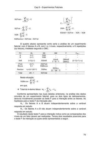 Cap 8 – Experimentos Fatoriais
____________________________________________________________
75
CYSQTotal
K,J,I
1k,1j,1i
2
ijk −= ∑===
IJK
Y
C
2
K,J,I
1k,1j,1i
ijk ⎟
⎟
⎠
⎞
⎜
⎜
⎝
⎛
=
∑===
C
K
Y
SQTrat
J,I
1j,1i
2
.ij
−= ∑==
C
JK
A
SQA
I
1i
2
i
−= ∑=
C
IK
B
SQB
J
1j
2
j
−= ∑=
SQAxB = SQTrat – SQA – SQB
SQResíduo = SQTotal – SQTrat
O quadro abaixo apresenta como seria a análise de um experimento
fatorial, com 2 fatores A e B, com I e J níveis, respectivamente, e K repetições
(ou blocos), instalado segundo o DBC.
FV GL SQ QM F Ftab,α
A (I-1) SQA - - -
B (J-1) SQB - - -
AxB (I-1)(J-1) SQAxB
( )( )1J1I
SQAxB
−− sReQM
QMAxB
[(I-1)(J-1); n2]
(Trat) (IJ-1) (SQTrat) - - -
Blocos K-1 SQBlocos - - -
Resíduo n2=(IJ-1)(K-1) SQRes
( )1K)1IJ(
sReSQ
−−
- -
Total IJK - 1 SQTotal - - -
Nesta situação,
C
IJ
W
cosSQBlo
K
1k
2
k
−= ∑=
em que,
Total do k-ésimo bloco: k
J,I
1j,1i
ijkk YYW ••== ∑==
Conforme apresentado nas duas tabelas anteriores, na análise dos dados
oriundos de um experimento fatorial, para os dois tipos de delineamentos,
deve-se inicialmente proceder ao teste F para a interação entre os fatores. As
hipóteses para o teste F da interação são:
:H0 Os fatores A e B atuam independentemente sobre a variável
resposta em estudo.
:Ha Os fatores A e B não atuam independentemente sobre a variável
resposta em estudo.
O resultado deste teste F para a interação indica como as comparações dos
níveis de um fator devem ser realizadas. Temos dois resultados possíveis para
o teste F da interação os quais serão apresentados a seguir.
 