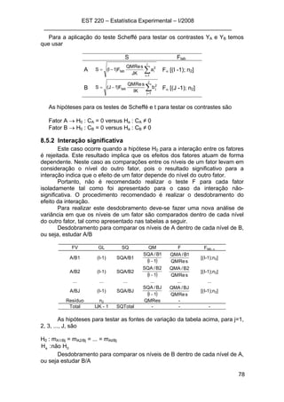 EST 220 – Estatística Experimental – I/2008
___________________________________________________________
78
Para a aplicação do teste Scheffé para testar os contrastes YA e YB temos
que usar
S Ftab
A ∑=
−=
I
1i
2
itab a
JK
sReQM
F)1I(S Fα [(I -1); n2]
B ∑=
−=
J
1j
2
jtab b
IK
sReQM
F)1J(S Fα [(J -1); n2]
As hipóteses para os testes de Scheffé e t para testar os contrastes são
Fator A → H0 : CA = 0 versus Ha : CA ≠ 0
Fator B → H0 : CB = 0 versus Ha : CB ≠ 0
8.5.2 Interação significativa
Este caso ocorre quando a hipótese H0 para a interação entre os fatores
é rejeitada. Este resultado implica que os efeitos dos fatores atuam de forma
dependente. Neste caso as comparações entre os níveis de um fator levam em
consideração o nível do outro fator, pois o resultado significativo para a
interação indica que o efeito de um fator depende do nível do outro fator.
Portanto, não é recomendado realizar o teste F para cada fator
isoladamente tal como foi apresentado para o caso da interação não-
significativa. O procedimento recomendado é realizar o desdobramento do
efeito da interação.
Para realizar este desdobramento deve-se fazer uma nova análise de
variância em que os níveis de um fator são comparados dentro de cada nível
do outro fator, tal como apresentado nas tabelas a seguir.
Desdobramento para comparar os níveis de A dentro de cada nível de B,
ou seja, estudar A/B
FV GL SQ QM F Ftab, α
A/B1 (I-1) SQA/B1
( )1I
1B/SQA
− sReQM
1B/QMA
[(I-1);n2]
A/B2 (I-1) SQA/B2
( )1I
2B/SQA
− sReQM
2B/QMA
[(I-1);n2]
... ... ... ... ... ...
A/BJ (I-1) SQA/BJ
( )1I
BJ/SQA
− sReQM
BJ/QMA
[(I-1);n2]
Resíduo n2 QMRes -
Total IJK - 1 SQTotal - - -
As hipóteses para testar as fontes de variação da tabela acima, para j=1,
2, 3, ..., J, são
H0 : mA1/Bj = mA2/Bj = ... = mAI/Bj
0a Hnão:H
Desdobramento para comparar os níveis de B dentro de cada nível de A,
ou seja estudar B/A
 