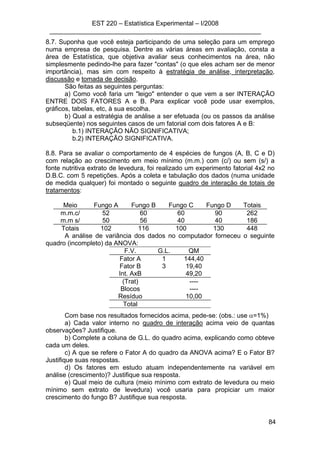 EST 220 – Estatística Experimental – I/2008
___________________________________________________________
84
8.7. Suponha que você esteja participando de uma seleção para um emprego
numa empresa de pesquisa. Dentre as várias áreas em avaliação, consta a
área de Estatística, que objetiva avaliar seus conhecimentos na área, não
simplesmente pedindo-lhe para fazer "contas" (o que eles acham ser de menor
importância), mas sim com respeito à estratégia de análise, interpretação,
discussão e tomada de decisão.
São feitas as seguintes perguntas:
a) Como você faria um "leigo" entender o que vem a ser INTERAÇÃO
ENTRE DOIS FATORES A e B. Para explicar você pode usar exemplos,
gráficos, tabelas, etc, à sua escolha.
b) Qual a estratégia de análise a ser efetuada (ou os passos da análise
subseqüente) nos seguintes casos de um fatorial com dois fatores A e B:
b.1) INTERAÇÃO NÃO SIGNIFICATIVA;
b.2) INTERAÇÃO SIGNIFICATIVA.
8.8. Para se avaliar o comportamento de 4 espécies de fungos (A, B, C e D)
com relação ao crescimento em meio mínimo (m.m.) com (c/) ou sem (s/) a
fonte nutritiva extrato de levedura, foi realizado um experimento fatorial 4x2 no
D.B.C. com 5 repetições. Após a coleta e tabulação dos dados (numa unidade
de medida qualquer) foi montado o seguinte quadro de interação de totais de
tratamentos:
Meio Fungo A Fungo B Fungo C Fungo D Totais
m.m.c/ 52 60 60 90 262
m.m s/ 50 56 40 40 186
Totais 102 116 100 130 448
A análise de variância dos dados no computador forneceu o seguinte
quadro (incompleto) da ANOVA:
F.V. G.L. QM
Fator A 1 144,40
Fator B 3 19,40
Int. AxB 49,20
(Trat) ----
Blocos ----
Resíduo 10,00
Total
Com base nos resultados fornecidos acima, pede-se: (obs.: use α=1%)
a) Cada valor interno no quadro de interação acima veio de quantas
observações? Justifique.
b) Complete a coluna de G.L. do quadro acima, explicando como obteve
cada um deles.
c) A que se refere o Fator A do quadro da ANOVA acima? E o Fator B?
Justifique suas respostas.
d) Os fatores em estudo atuam independentemente na variável em
análise (crescimento)? Justifique sua resposta.
e) Qual meio de cultura (meio mínimo com extrato de levedura ou meio
mínimo sem extrato de levedura) você usaria para propiciar um maior
crescimento do fungo B? Justifique sua resposta.
 
