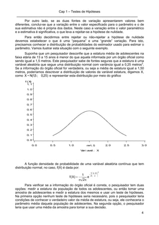 Cap 1 – Testes de Hipóteses
____________________________________________________________________
4
Por outro lado, se as duas fontes de variação apresentarem valores bem
diferentes, conclui-se que a variação entre o valor especificado para o parâmetro e o de
sua estimativa não é própria dos dados. Neste caso a variação entre o valor paramétrico
e a estimativa é significativa, o que leva a rejeitar-se a hipótese de nulidade.
Para então decidirmos entre rejeitar ou não-rejeitar a hipótese de nulidade
devemos estabelecer o que é uma “pequena” e uma “grande” variação. Para isto,
precisamos conhecer a distribuição de probabilidades do estimador usado para estimar o
parâmetro. Vamos ilustrar esta situação com o seguinte exemplo.
Suponha que um pesquisador desconfie que a estatura média de adolescentes na
faixa etária de 13 a 15 anos é menor do que aquela informada por um órgão oficial como
sendo igual a 1,5 metros. Este pesquisador sabe de fontes seguras que a estatura é uma
variável aleatória que segue uma distribuição normal com variância igual a 0,25 metros2
.
Se a informação do órgão oficial for verdadeira, ou seja a média de estatura igual a 1,50
metros, poderíamos descrever a distribuição de valores da variável estatura, digamos X,
como )25,0;5,1(N~X e representar esta distribuição por meio do gráfico
f ( X)
0. 0
0. 1
0. 2
0. 3
0. 4
0. 5
0. 6
0. 7
0. 8
0. 9
1. 0
1. 1
Var i avel : X
0. 0 0. 5 1. 0 2. 0 2. 5 3. 0m=1. 5
A função densidade de probabilidade de uma variável aleatória contínua que tem
distribuição normal, no caso, f(X) é dada por:
2
mx
2
1
e
2
1
)X(f
⎟
⎠
⎞
⎜
⎝
⎛
σ
−
−
πσ
=
Para verificar se a informação do órgão oficial é correta, o pesquisador tem duas
opções: medir a estatura da população de todos os adolescentes, ou então tomar uma
amostra de adolescentes e medir a estatura dos mesmos e usar um teste de hipóteses.
Na primeira opção nenhum teste de hipóteses seria necessário, pois o pesquisador teria
condições de conhecer o verdadeiro valor da média de estatura, ou seja, ele conheceria o
parâmetro média daquela população de adolecentes. Na segunda opção, o pesquisador
teria que usar uma média da amostra para tomar a sua decisão.
 