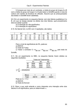 Cap 8 – Experimentos Fatoriais
____________________________________________________________
85
f) Compare por meio de um contraste, a média do grupo de fungos A e B
com a média do grupo de fungos C e D pelo teste t e Scheffé quando o meio de
cultura com extrato de levedura foi utilizado. Assuma que as pressuposições
dos testes t e Scheffé foram satisfeitas.
8.9. Em um experimento no esquema fatorial, com dois fatores qualitativos A e
B, em que se deseja estudar os efeitos dos dois fatores, qual procedimento
deve-se adotar quando:
a) A interação for não-significativa.
b) A interação for significativa.
8.10. Do fatorial 4x3, no DIC com 3 repetições, são dados:
A1 A2 A3 A4
B1 12 14 16 15 17 18 20 21 23 23 24 26
B2 18 17 20 22 23 23 25 26 28 29 30 32
B3 22 21 20 30 31 32 29 32 32 34 35 37
Para o nível de significância de 5%, pede-se:
a) ANOVA
b) Teste de Tukey
c) Testar o contraste
1A/3B
m2
1A/2B
m
1A/1B
mC −+= pelo teste de
Scheffé.
8.11. De um experimento no DBC, no esquema fatorial, foram obtidos os
seguintes resultados:
Totais de Tratamentos
A1 A2 A3
B1 9068 8841 9278
B2 9932 9960 9779
B3 10709 9560 10023
∑ = 283282054
2
ijk
Y
Bloco 1 2 3
Total 28218 29641 29291
Pede-se ( )%5=α :
a) ANOVA
b) Teste de Duncan
8.12. Dizer o que você entende e como interpreta uma interação entre dois
fatores A e B significativa, para um determinado α .
 