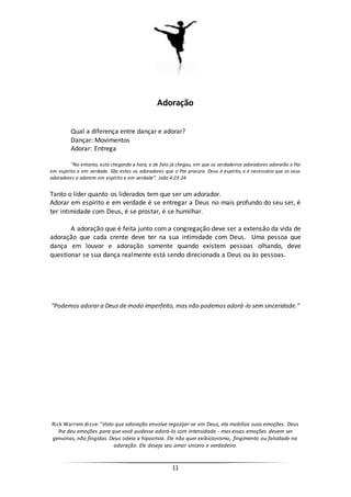 11
Adoração
Qual a diferença entre dançar e adorar?
Dançar: Movimentos
Adorar: Entrega
“No entanto, está chegando a hora, e de fato já chegou, em que os verdadeiros adoradores adorarão o Pai
em espírito e em verdade. São estes os adoradores que o Pai procura. Deus é espírito, e é necessário que os seus
adoradores o adorem em espírito e em verdade”. João 4:23-24
Tanto o líder quanto os liderados tem que ser um adorador.
Adorar em espírito e em verdade é se entregar a Deus no mais profundo do seu ser, é
ter intimidade com Deus, é se prostar, é se humilhar.
A adoração que é feita junto com a congregação deve ser a extensão da vida de
adoração que cada crente deve ter na sua intimidade com Deus. Uma pessoa que
dança em louvor e adoração somente quando existem pessoas olhando, deve
questionar se sua dança realmente está sendo direcionada a Deus ou às pessoas.
"Podemos adorar a Deus de modo imperfeito, mas não podemos adorá-lo sem sinceridade."
Rick Warrem disse: "Visto que adoração envolve regozijar-se em Deus, ela mobiliza suas emoções. Deus
lhe deu emoções para que você pudesse adorá-lo com intensidade - mas essas emoções devem ser
genuínas, não fingidas. Deus odeia a hipocrisia. Ele não quer exibicionismo, fingimento ou falsidade na
adoração. Ele deseja seu amor sincero e verdadeiro.
 