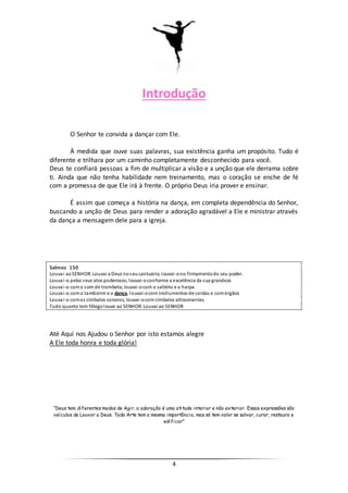4
Introdução
O Senhor te convida a dançar com Ele.
À medida que ouve suas palavras, sua existência ganha um propósito. Tudo é
diferente e trilhara por um caminho completamente desconhecido para você.
Deus te confiará pessoas a fim de multiplicar a visão e a unção que ele derrama sobre
ti. Ainda que não tenha habilidade nem treinamento, mas o coração se enche de fé
com a promessa de que Ele irá à frente. O próprio Deus iria prover e ensinar.
É assim que começa a história na dança, em completa dependência do Senhor,
buscando a unção de Deus para render a adoração agradável a Ele e ministrar através
da dança a mensagem dele para a igreja.
Salmos 150
Louvai aoSENHOR. Louvai a Deus noseusantuário;louvai-ono firmamentodo seu poder.
Louvai-o pelos seus atos poderosos; louvai-oconforme a excelência da sua grandeza
Louvai-o como som de trombeta;louvai-ocom o saltério e a harpa.
Louvai-o como tamborim e a dança, louvai-ocom instrumentos de cordas e comórgãos
Louvai-o comos címbalos sonoros;louvai-ocom címbalos altissonantes.
Tudo quanto tem fôlegolouve ao SENHOR. Louvai ao SENHOR
Até Aqui nos Ajudou o Senhor por isto estamos alegre
A Ele toda honra e toda glória!
“Deus tem diferentes modos de Agir, a adoração é uma atitude interior e não exterior. Essas expressões são
veículos de Louvor a Deus. Toda Arte tem a mesma importância, mas só tem valor se salvar, curar, restaura e
edificar”
 