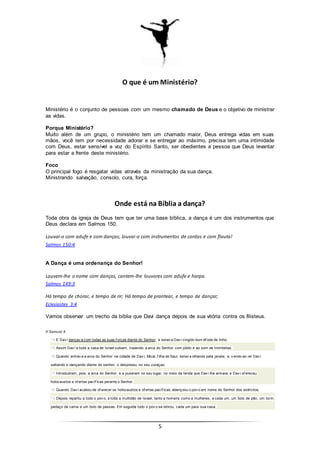5
O que é um Ministério?
Ministério é o conjunto de pessoas com um mesmo chamado de Deus e o objetivo de ministrar
as vidas.
Porque Ministério?
Muito além de um grupo, o ministério tem um chamado maior, Deus entrega vidas em suas
mãos, você tem por necessidade adorar e se entregar ao máximo, precisa tem uma intimidade
com Deus, estar sensível a voz do Espírito Santo, ser obedientes a pessoa que Deus levantar
para estar a frente deste ministério.
Foco
O principal fogo é resgatar vidas através da ministração da sua dança.
Ministrando salvação, consolo, cura, força.
Onde está na Bíblia a dança?
Toda obra da igreja de Deus tem que ter uma base bíblica, a dança é um dos instrumentos que
Deus declara em Salmos 150.
Louvai-o com adufe e com danças; louvai-o com instrumentos de cordas e com flauta!
Salmos 150:4
A Dança é uma ordenança do Senhor!
Louvem-lhe o nome com danças, cantem-lhe louvores com adufe e harpa.
Salmos 149:3
Há tempo de chorar, e tempo de rir; Há tempo de prantear, e tempo de dançar;
Eclesiastes 3:4
Vamos observar um trecho da bíblia que Davi dança depois de sua vitória contra os filisteus.
II Samuel 6
14 E Dav i dançav a com todas as suas f orças diante do Senhor; e estav a Dav i cingido dum éf ode de linho.
15 Assim Dav i e toda a casa de Israel subiam, trazendo a arca do Senhor com júbilo e ao som de trombetas.
16 Quando entrav a a arca do Senhor na cidade de Dav i, Mical, f ilha de Saul, estav a olhando pela janela; e, v endo ao rei Dav i
saltando e dançando diante do senhor, o desprezou no seu coraçao.
17 Introduziram, pois, a arca do Senhor, e a puseram no seu lugar, no meio da tenda que Dav i lhe armara; e Dav i of ereceu
holocaustos e of ertas pacíf icas perante o Senhor.
18 Quando Dav i acabou de of erecer os holocaustos e of ertas pacíf icas, abençoou o pov o em nome do Senhor dos exércitos.
19 Depois repartiu a todo o pov o, a toda a multidão de Israel, tanto a homens como a mulheres, a cada um, um bolo de pão, um bom
pedaço de carne e um bolo de passas. Em seguida todo o pov o se retirou, cada um para sua casa.
 