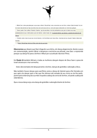 6
20 Então Dav i v oltou para abençoar a sua casa; e Mical, f ilha de Saul, saiu a encontrar-se com Dav i, e disse: Quão honrado f oi o rei
de Israel, descobrindo-se hoje aos olhos das serv as de seus serv os, como sem pejo se descobre um indiv íduo qualquer.
21 Disse, porém, Dav i a Mical: Perante o Senhor, que teu escolheu a mim de pref erência a teu pai e a toda a sua casa,
estabelecendo-me por chef e sobre o pov o do Senhor, sobre Israel, sim, f oi perante Senhor que dancei; e perante ele ainda hei de
dançar
22 Também ainda mais do que isso me env ilecerei, e me humilharei aos meus olhos; mas das serv as, de quem f alaste, delas serei
honrado.
23 E Mical, f ilha de Saul não tev e f ilhos, até o dia de sua morte
.
Observemosque depois que Davi chega de sua vitória, ele dança alegremente diante o povo
em comemoração, porém Mical o despreza e recrimina sua atitude, mas Davi a repreende
porque sua dança foi para o Senhor e Mical por sua atitude não teve filhos.
Em Êxodo 15 também Miriam e todas as mulheres dançam depois de Deus fazer o povo de
Israel atravessar o mar vermelho.
Estes são exemplos de dança perante o Senhor, danças de gratidão e adoração a Deus.
Mas também houve danças para sacrifícios como a dança de Salomé para o Rei Herodes em
que após ela dançar para o Rei que lhe oferece até metade do seu reino se ela lhe pedir,
porémpelaordenançada suamãe elapede acabeça do servodo Senhor,elapede acabeçade
João Batista.
Que a nossa dança seja uma dança de gratidão e adoração diante do Senhor.
 