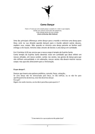 7
Como Dançar
Trarei a Ti mais que uma canção porque a canção em si não é o que exigiste,
Sondas meu interior muito alem das aparências,
Estás olhando dentro do meu coração.
[Heart of Worship, Matt Redman]
Uma das principais diferenças entre dançar para o mundo e ministrar uma dança para
Deus está na sua direção quando dançam para o mundo adoram outros deuses,
expõem seus corpos. Mas quando se ministra uma dança perante ao Senhor você
entrega a ele louvor, ministra vidas através de Gestos e uma dança em santidade.
Em I Coríntios 6:19 nos ensina que o nosso corpo é templo do Espírito Santo.
Como templo do Espírito Santo devemos estar em santidade que deve refletir em
nossas atitudes, em nosso caráter, santos nas vestes, nos gestos de dança para que
não reflitam sensualidade e sim adoração, nossas vestes não devem mostrar nossos
corpos mas que eles direcionem para a ministração.
O que dançar?.
Danças que levem uma palavra profética, consolo, força, salvação...
Se uma dança não for direcionada para Deus, se não edificar, ou se não for para
aperfeiçoamento da técnica, esta não devemos dançar.
Por quê?
Digam-me vocês mesmo, se ela não é para Deus para quem é ?
“ O movimento diz o que as palavras não podem dizer”
 
