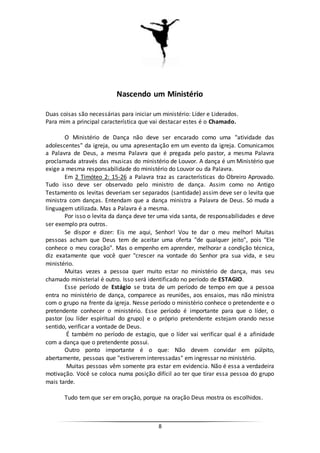 8
Nascendo um Ministério
Duas coisas são necessárias para iniciar um ministério: Líder e Liderados.
Para mim a principal característica que vai destacar estes é o Chamado.
O Ministério de Dança não deve ser encarado como uma "atividade das
adolescentes" da igreja, ou uma apresentação em um evento da igreja. Comunicamos
a Palavra de Deus, a mesma Palavra que é pregada pelo pastor, a mesma Palavra
proclamada através das musicas do ministério de Louvor. A dança é um Ministério que
exige a mesma responsabilidade do ministério do Louvor ou da Palavra.
Em 2 Timóteo 2: 15-26 a Palavra traz as características do Obreiro Aprovado.
Tudo isso deve ser observado pelo ministro de dança. Assim como no Antigo
Testamento os levitas deveriam ser separados (santidade) assim deve ser o levita que
ministra com danças. Entendam que a dança ministra a Palavra de Deus. Só muda a
linguagem utilizada. Mas a Palavra é a mesma.
Por isso o levita da dança deve ter uma vida santa, de responsabilidades e deve
ser exemplo pra outros.
Se dispor e dizer: Eis me aqui, Senhor! Vou te dar o meu melhor! Muitas
pessoas acham que Deus tem de aceitar uma oferta "de qualquer jeito", pois "Ele
conhece o meu coração". Mas o empenho em aprender, melhorar a condição técnica,
diz exatamente que você quer "crescer na vontade do Senhor pra sua vida, e seu
ministério.
Muitas vezes a pessoa quer muito estar no ministério de dança, mas seu
chamado ministerial é outro. Isso será identificado no período de ESTAGIO.
Esse período de Estágio se trata de um período de tempo em que a pessoa
entra no ministério de dança, comparece as reuniões, aos ensaios, mas não ministra
com o grupo na frente da igreja. Nesse período o ministério conhece o pretendente e o
pretendente conhecer o ministério. Esse período é importante para que o líder, o
pastor (ou líder espiritual do grupo) e o próprio pretendente estejam orando nesse
sentido, verificar a vontade de Deus.
É também no período de estagio, que o líder vai verificar qual é a afinidade
com a dança que o pretendente possui.
Outro ponto importante é o que: Não devem convidar em púlpito,
abertamente, pessoas que "estiverem interessadas" em ingressar no ministério.
Muitas pessoas vêm somente pra estar em evidencia. Não é essa a verdadeira
motivação. Você se coloca numa posição difícil ao ter que tirar essa pessoa do grupo
mais tarde.
Tudo tem que ser em oração, porque na oração Deus mostra os escolhidos.
 