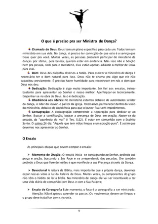 9
O que é preciso pra ser Ministro de Dança?
Chamado de Deus: Deus tem um plano especifico para cada um. Todos tem um
ministério em sua vida. Na dança, é preciso ter convicção de que este é o serviço que
Deus quer pra você. Muitas vezes, as pessoas procuram participar do ministério de
danças por status, pela beleza, querem estar em evidência. Mas isso não é bênção
nem pra pessoa, nem para o ministério. Elas estão apenas adiando o melhor de Deus
para elas.
Dom: Deus deu talentos diversos a todos. Para exercer o ministério de dança é
necessário ter o dom natural para isso. Deus não te chama pra algo que ele não
capacitou previamente. É preciso haver humildade para reconhecer em nós o dom que
Deus nos deu.
Dedicação: Dedicação é algo muito importante. Ser fiel aos ensaios, treinar
bastante para apresentar ao Senhor o nosso melhor. Aperfeiçoar-se tecnicamente.
Empenhar-se na obra de Deus. Isso é dedicação.
Obediência aos líderes: No ministério estamos debaixo de autoridades: o líder
da dança, o líder do louvor, o pastor da igreja. Precisamos permanecer dentro da visão
do ministério, debaixo de obediência para que o louvor flua sem impedimentos.
Consagração: A consagração compreende a separação para dedicar-se ao
Senhor. Buscar a santificação, buscar a presença de Deus em oração. Abster-se do
pecado, da “aparência do mal” (I Tes. 5:22). É estar em comunhão com o Espírito
Santo. O salmo 24 diz: “Aquele que tem mãos limpas e um coração puro”. É assim que
devemos nos apresentar ao Senhor.
O Ensaio
As principais etapas que devem compor o ensaio:
 Momento de Oração: O ensaio inicia se consagrando ao Senhor, pedindo sua
graça e unção, buscando a Sua Face e se arrependendo dos pecados. Ore também
pedindo a Deus que livre de lesões e que manifeste a sua Presença através da Dança.
 Devocional A leitura da Bíblia, mais importante que a própria dança, devemos
expor nossas vidas à luz da Palavra de Deus. Muitas vezes, os componentes do grupo
não têm o hábito de ler a Bíblia. No ministério de dança ele vai ser incentivado a ter
uma vida diária de comunhão com Deus e com a Sua Palavra;
 Ensaio de Coreografia Este momento, o foco é a coreografia a ser ministrada.
Atenção: Não é apenas aprender os passos. Os movimentos devem ser limpos e
o grupo deve trabalhar com sincronia.
 