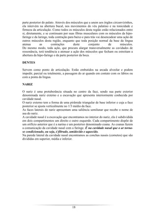18
parte posterior do palato. Através dos músculos que a unem aos órgãos circunvizinhos,
ela intervém na abertura bucal, nos movimentos do véu palatino e na tonicidade e
firmeza da articulação. Como todos os músculos desta região estão relacionados entre
si, diretamente, e se continuam por suas fibras musculares com os músculos da hipo-
faringe e da laringe, toda contração para baixo e para trás vai desencadear uma ação de
outros músculos desta região, enquanto que toda posição normal da base da língua
atenua as contrações deste conjunto de músculos.
Do mesmo modo, toda ação, que procura alargar transversalmente as cavidades de
ressonância, terá tendência a atenuar a ação dos músculos que fecham ou estreitam a
abertura da hipo-faringe e da parte posterior da boca.
DENTES
Servem como ponto de articulação. Estão embutidos na arcada alveolar e podem
impedir, parcial ou totalmente, a passagem do ar quando em contato com os lábios ou
com a ponta da língua.
NARIZ
O nariz é uma protuberância situada no centro da face, sendo sua parte exterior
denominada nariz externo e a escavação que apresenta interiormente conhecida por
cavidade nasal.
O nariz externo tem a forma de uma pirâmide triangular de base inferior e cuja a face
posterior se ajusta verticalmente no 1/3 médio da face.
As faces laterais do nariz apresentam uma saliência semilunar que recebe o nome de
asa do nariz.
A cavidade nasal é a escavação que encontramos no interior do nariz, ela é subdividida
em dois compartimentos um direito e outro esquerdo. Cada compartimento dispõe de
um orifício anterior que é a narina e um posterior denominado coana. As coanas fazem
a comunicação da cavidade nasal com a faringe. É na cavidade nasal que o ar torna-
se condicionado, ou seja, é filtrado, umidecido e aquecido.
Na parede lateral da cavidade nasal encontramos as conchas nasais (cornetos) que são
divididas em superior, média e inferior.
 