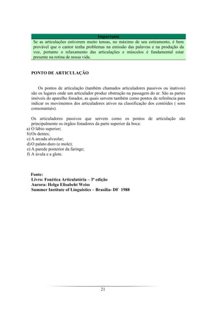21
Importante
Se as articulações estiverem muito tensas, no máximo de seu estiramento, é bem
provável que o cantor tenha problemas na emissão das palavras e na produção da
voz, portanto o relaxamento das articulações e músculos é fundamental estar
presente na rotina de nossa vida.
PONTO DE ARTICULAÇÃO
Os pontos de articulação (também chamados articuladores passivos ou inativos)
são os lugares onde um articulador produz obstrução na passagem do ar. São as partes
imóveis do aparelho fonador, as quais servem também como pontos de referência para
indicar os movimentos dos articuladores ativos na classificação dos contóides ( sons
consonantais).
Os articuladores passivos que servem como os pontos de articulação são
principalmente os órgãos fonadores da parte superior da boca:
a) O lábio superior;
b)Os dentes;
c) A arcada alveolar;
d)O palato duro (e mole);
e) A parede posterior da faringe;
f) A úvula e a glote.
Fonte:
Livro: Fonética Articulatória – 3ª edição
Aurora: Helga Elisabeht Weiss
Summer Institute of Linguistics – Brasília- DF 1988
 