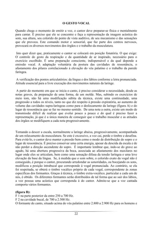 22
O GESTO VOCAL
Quando chega o momento de emitir a voz, o cantor deve preparar-se física e mentalmente
para cantar. É preciso que ele se concentre e faça a representação da imagem acústica do
som, sua altura, seu colorido do ponto de vista auditivo, de seu mecanismo e das sensações
que ele provoca. Este comando motor e sensorial, que faz parte dos centros nervosos,
provocará os diversos movimentos dos órgãos e o trabalho da musculatura.
Isto quer dizer que, praticamente o cantor se colocará em posição fonatória. O que exige:
O controle do gesto da respiração e da quantidade de ar inspirado, necessário para o
exercício escolhido. É uma preparação consciente, indispensável e da qual depende a
emissão vocal. A adaptação voluntária da postura das cavidades de ressonância, o
afastamento dos pilares correlacionado à elevação do véu palatino e o trabalho da parede
faríngea.
A verificação dos pontos articulatórios: da língua e dos lábios conforme a letra pronunciada.
Atitude essencial para a livre execução dos movimentos naturais da laringe.
A partir do momento em que se inicia o canto, é preciso considerar a necessidade, desde as
notas graves, da preparação de uma forma, de um molde. Mas, subindo os exercícios de
meio tom, não há uma modificação súbita da técnica, existe uma continuidade, uma
progressão a todos os níveis, tanto no que diz respeito à pressão expiratória, ao aumento de
volume das cavidades supra-laríngeas como para o deslocamento da laringe (figura A) e do
lugar de ressonância que se faz no mesmo sentido. De uma nota a outra, existe um modo de
transmissão difícil de realizar que evolui pouco a pouco e do qual é preciso fazer a
representação, já que é a única maneira de conseguir que o trabalho muscular e as atitudes
dos órgãos se modifiquem a cada nota progressivamente.
Tornando a descer a escala, normalmente a laringe abaixa, progressivamente, acompanhada
de um relaxamento da musculatura. Se este é excessivo, a voz cai, perde o timbre e desafina.
Para evitá-lo, o cantor deve manter a pressão bem como o modo de distribuição do sopro e o
lugar de ressonância. É preciso conservar uma certa energia, apesar da descida da escala e de
não perder a direção ascendente do sopro. É importante lembrar que, indo-se do grave ao
agudo, há uma abertura progressiva da boca, associada ao afastamento dos maxilares no
lugar onde eles se articulam, bem como uma sensação difusa da tensão laríngea e uma leve
elevação da base da língua. Se, à medida que o som sobre, o colorido exato da vogal não é
conseguido, é porque o cantor, procurando arredondar as sonoridades, ou bocejando os sons,
modificou a posição intrabucal que corresponde à vogal pronunciada. Ao contrário, se ela
foi respeitada, se obterá o timbre vocálico próprio de cada vogal, correspondente às zonas
específicas dos formantes. Graças à técnica, o timbre extra-vocálico, particular a cada um de
nós, é obtido. Os diferentes formantes serão distribuídos de tal forma que ao sair dos lábios,
a voz possua uma acústica que corresponda à do cantor. Admite-se que a voz cantada
comporta vários formantes.
(figura B):
F 1 na parte posterior da entre 250 a 700 Hz.
F 2 na cavidade bucal, de 700 a 2.500 Hz.
O formante do canto, situado acima do véu palatino entre 2.800 a 2.900 Hz para os homens e
 