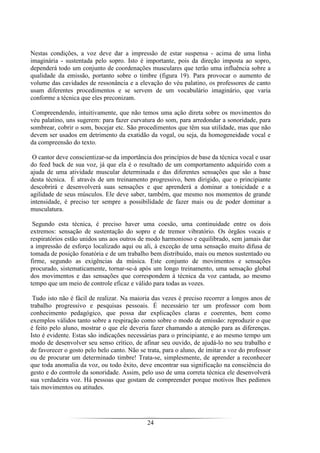 24
Nestas condições, a voz deve dar a impressão de estar suspensa - acima de uma linha
imaginária - sustentada pelo sopro. Isto é importante, pois da direção imposta ao sopro,
dependerá todo um conjunto de coordenações musculares que terão uma influência sobre a
qualidade da emissão, portanto sobre o timbre (figura 19). Para provocar o aumento de
volume das cavidades de ressonância e a elevação do véu palatino, os professores de canto
usam diferentes procedimentos e se servem de um vocabulário imaginário, que varia
conforme a técnica que eles preconizam.
Compreendendo, intuitivamente, que não temos uma ação direta sobre os movimentos do
véu palatino, uns sugerem: para fazer curvatura do som, para arredondar a sonoridade, para
sombrear, cobrir o som, bocejar etc. São procedimentos que têm sua utilidade, mas que não
devem ser usados em detrimento da exatidão da vogal, ou seja, da homogeneidade vocal e
da compreensão do texto.
O cantor deve conscientizar-se da importância dos princípios de base da técnica vocal e usar
do feed back de sua voz, já que ela é o resultado de um comportamento adquirido com a
ajuda de uma atividade muscular determinada e das diferentes sensações que são a base
desta técnica. É através de um treinamento progressivo, bem dirigido, que o principiante
descobrirá e desenvolverá suas sensações e que aprenderá a dominar a tonicidade e a
agilidade de seus músculos. Ele deve saber, também, que mesmo nos momentos de grande
intensidade, é preciso ter sempre a possibilidade de fazer mais ou de poder dominar a
musculatura.
Segundo esta técnica, é preciso haver uma coesão, uma continuidade entre os dois
extremos: sensação de sustentação do sopro e de tremor vibratório. Os órgãos vocais e
respiratórios estão unidos uns aos outros de modo harmonioso e equilibrado, sem jamais dar
a impressão de esforço localizado aqui ou ali, à exceção de uma sensação muito difusa de
tomada de posição fonatória e de um trabalho bem distribuído, mais ou menos sustentado ou
firme, segundo as exigências da música. Este conjunto de movimentos e sensações
procurado, sistematicamente, tornar-se-á após um longo treinamento, uma sensação global
dos movimentos e das sensações que correspondem à técnica da voz cantada, ao mesmo
tempo que um meio de controle eficaz e válido para todas as vozes.
Tudo isto não é fácil de realizar. Na maioria das vezes é preciso recorrer a longos anos de
trabalho progressivo e pesquisas pessoais. É necessário ter um professor com bom
conhecimento pedagógico, que possa dar explicações claras e coerentes, bem como
exemplos válidos tanto sobre a respiração como sobre o modo de emissão: reproduzir o que
é feito pelo aluno, mostrar o que ele deveria fazer chamando a atenção para as diferenças.
Isto é evidente. Estas são indicações necessárias para o principiante, e ao mesmo tempo um
modo de desenvolver seu senso crítico, de afinar seu ouvido, de ajudá-lo no seu trabalho e
de favorecer o gosto pelo belo canto. Não se trata, para o aluno, de imitar a voz do professor
ou de procurar um determinado timbre! Trata-se, simplesmente, de aprender a reconhecer
que toda anomalia da voz, ou todo êxito, deve encontrar sua significação na consciência do
gesto e do controle da sonoridade. Assim, pelo uso de uma correta técnica ele desenvolverá
sua verdadeira voz. Há pessoas que gostam de compreender porque motivos lhes pedimos
tais movimentos ou atitudes.
 