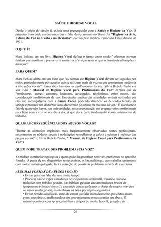 26
SAÚDE E HIGIENE VOCAL
Desde o início do século já existia uma preocupação com a Saúde e Higiene da Voz. O
primeiro livro onde encontramos ouvir falar deste assunto no Brasil foi "Higiene na Arte,
Estudo da Voz no Canto e na Oratória", escrito pelo médico, Francisco Eiras, datado de
1901.
O QUE É?
Mara Behlau, em seu livro Higiene Vocal define o termo como sendo " algumas normas
básicas que auxiliam a preservar a saúde vocal e a prevenir o aparecimento de alterações e
doenças".
PARA QUEM?
Mara Behlau alerta em seu livro que "as normas de Higiene Vocal devem ser seguidas por
todos, particularmente por aqueles que se utilizam mais da voz ou que apresentam tendência
a alterações vocais". Esses são chamados os profissionais da voz. Silvia Rebelo Pinho em
seu livro " Manual de Higiene Vocal para Profissionais da Voz" explica que os
"professores, atores, cantores, locutores, advogados, telefonistas, entre outros, são
considerados profissionais da voz. Entretanto, muitas das atividades verbais utilizadas por
eles são incompatíveis com a Saúde Vocal, podendo danificar os delicados tecidos da
laringe e produzir um distúrbio vocal decorrente do abuso ou mal uso da voz." É alarmante o
fato de quase não haver, nas universidades, uma preocupação em preparar estes profissionais
para lidar com a voz no seu dia à dia, já que ela é parte fundamental como instrumento de
trabalho.
QUAIS AS CONSEQÜÊNCIAS DOS ABUSOS VOCAIS?
"Dentre as alterações orgânicas mais freqüentemente observadas nestes profissionais,
encontramos os nódulos vocais ( nodulações semelhantes a calos) e edemas ( inchaço das
pregas vocais)" ( Silvia Rebelo Pinho, " Manual de Higiene Vocal para Profissionais da
Voz")
QUEM PODE TRATAR DOS PROBLEMAS DA VOZ?
O médico otorrinolaringologista é quem pode diagnosticar possíveis problemas no aparelho
fonador. A partir de seu diagnóstico se necessário, o fonoaudiólogo, que trabalha juntamente
com o otorrinolaringologista, fará a correção de possíveis problemas através de exercícios.
ALGUMAS FORMAS DE ABUSOS VOCAIS:
• Evitar gritar ou falar durante muito tempo.
• Procurar não se expor a mudança de temperatura ambiental, tomando cuidado
inclusive com bebidas geladas. (As bebidas geladas causam mudança brusca de
temperatura (choque térmico), causando descarga de muco, Antes de engolir sorvetes
ou sucos muito gelado, mantenha-os na boca por alguns segundos).
• Evitar bebidas alcoólicas, antes de cantar ou falar intensivamente, pois estas atuam
como anestésicos, melhorando a voz aparentemente e mascarando seu abuso. O
mesmo acontece com sprays, pastilhas e dropes de menta, hortelã, gengibre etc.
 