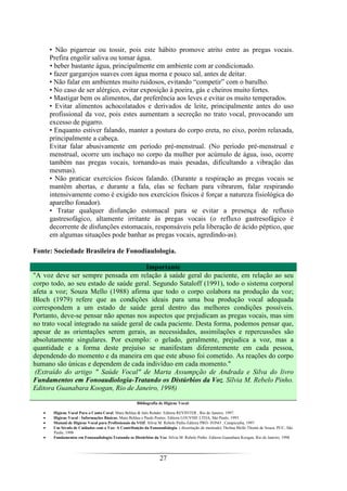 27
• Não pigarrear ou tossir, pois este hábito promove atrito entre as pregas vocais.
Prefira engolir saliva ou tomar água.
• beber bastante água, principalmente em ambiente com ar condicionado.
• fazer gargarejos suaves com água morna e pouco sal, antes de deitar.
• Não falar em ambientes muito ruidosos, evitando “competir” com o barulho.
• No caso de ser alérgico, evitar exposição à poeira, gás e cheiros muito fortes.
• Mastigar bem os alimentos, dar preferência aos leves e evitar os muito temperados.
• Evitar alimentos achocolatados e derivados de leite, principalmente antes do uso
profissional da voz, pois estes aumentam a secreção no trato vocal, provocando um
excesso de pigarro.
• Enquanto estiver falando, manter a postura do corpo ereta, no eixo, porém relaxada,
principalmente a cabeça.
Evitar falar abusivamente em período pré-menstrual. (No período pré-menstrual e
menstrual, ocorre um inchaço no corpo da mulher por acúmulo de água, isso, ocorre
também nas pregas vocais, tornando-as mais pesadas, dificultando a vibração das
mesmas).
• Não praticar exercícios físicos falando. (Durante a respiração as pregas vocais se
mantêm abertas, e durante a fala, elas se fecham para vibrarem, falar respirando
intensivamente como é exigido nos exercícios físicos é forçar a natureza fisiológica do
aparelho fonador).
• Tratar qualquer disfunção estomacal para se evitar a presença de refluxo
gastresofágico, altamente irritante às pregas vocais (o refluxo gastresofágico é
decorrente de disfunções estomacais, responsáveis pela liberação de ácido péptico, que
em algumas situações pode banhar as pregas vocais, agredindo-as).
Fonte: Sociedade Brasileira de Fonodiaulologia.
Importante
"A voz deve ser sempre pensada em relação à saúde geral do paciente, em relação ao seu
corpo todo, ao seu estado de saúde geral. Segundo Sataloff (1991), todo o sistema corporal
afeta a voz; Souza Mello (1988) afirma que todo o corpo colabora na produção da voz;
Bloch (1979) refere que as condições ideais para uma boa produção vocal adequada
correspondem a um estado de saúde geral dentro das melhores condições possíveis.
Portanto, deve-se pensar não apenas nos aspectos que prejudicam as pregas vocais, mas sim
no trato vocal integrado na saúde geral de cada paciente. Desta forma, podemos pensar que,
apesar de as orientações serem gerais, as necessidades, assimilações e repercussões são
absolutamente singulares. Por exemplo: o gelado, geralmente, prejudica a voz, mas a
quantidade e a forma deste prejuíso se manifestam diferentemente em cada pessoa,
dependendo do momento e da maneira em que este abuso foi cometido. As reações do corpo
humano são únicas e dependem de cada indivíduo em cada momento."
(Extraído do artigo " Saúde Vocal" de Marta Assumpção de Andrada e Silva do livro
Fundamentos em Fonoaudiologia-Tratando os Distúrbios da Voz. Sílvia M. Rebelo Pinho.
Editora Guanabara Koogan, Rio de Janeiro, 1998)
Bibliografia de Higiene Vocal:
• Higiene Vocal Para o Canto Coral. Mara Behlau & Inês Rehder. Editora REVINTER , Rio de Janeiro, 1997.
• Higiene Vocal - Informações Básicas. Mara Behlau e Paulo Pontes. Editora LOUVISE LTDA, São Paulo, 1993.
• Manual de Higiene Vocal para Profissionais da VOZ. Sílvia M. Rebelo Pinho.Editora PRÓ- FONO , Carapicuiba, 1997.
• Um Século de Cuidados com a Voz: A Contribuição da Fonoaudiologia. ( dissertação de mestrado) Thelma Mello Thomé de Souza. PUC, São
Paulo, 1998
• Fundamentos em Fonoaudiologia-Tratando os Distúrbios da Voz. Sílvia M. Rebelo Pinho. Editora Guanabara Koogan, Rio de Janeiro, 1998
 