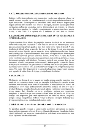 29
4. NÃO APRESENTAR ZONAS DE PASSAGEM DE REGISTRO
Existem regiões intermediárias entre os registros vocais, quer seja entre o basal e o
modal, ou entre o modal e o elevado nas quais ocorrem as principais mudanças nas
ações musculares. Essas regiões são conhecidas como zonas ou notas de passagem.
Alguns cantores não mostram suas notas de passagem, enquanto outros apresentam
verdadeiras quebras de sonoridade entre a última nota de um registro e a primeira
nota do registro seguinte. Na verdade, a mudança entre os ajustes musculares sempre
ocorre, o que varia é o quanto ela é evidente ou não para o ouvinte.
5. GARGAREJAR COM UÍSQUE OU SIMILARES ANTES DOS ENSAIOS E
APRESENTAÇÕES
Alguns cantores têm o hábito de gargarejar bebidas alcoólicas ou até mesmo de
tomar uma dose para “esquentar” a voz antes de ensaios ou apresentações. Essas
pessoas geralmente referem que fica mais fácil cantar sob o efeito do álcool. A ação
imediata do álcool sobre as paredes da boca e da faringe é o de uma anestesia
temporária, o que significa que as sensações nessa região ficam reduzidas. Assim,
todo o esforço que se pode estar fazendo para cantar não é percebido e o cantor pode
erroneamente acreditar que está cantando melhor. Além disso, o efeito do álcool
sobre o sistema nervoso nos deixa mais desinibidos, mais soltos e, portanto, o medo
de uma apresentação pode diminuir. Contudo, a partir de uma segunda dose (ou até
mesmo da primeira, em pessoas mais sensíveis) pode-se perder o controle fino da
afinação e do volume de voz, produzindo-se também uma articulação pouco precisa
e com desvios nos sons da fala. A qualidade vocal fica pastosa, comprometida para o
canto. Um outro fator importante é o edema (inchaço) nas pregas vocais causado
pela ingestão de várias doses de bebida, principalmente destiladas.
6. USAR SPRAYS
Medicações em forma de spray devem ser usadas apenas quando prescritas pelo
médico e em casos específicos, como por exemplo, de inflamações das vias aéreas,
situações onde se deve evitar o uso da voz cantada. Cantar quando não se está em
condições de saúde vocal pode ser muito arriscado e corre-se um alto risco de se
produzir lesões no aparelho fonador, incluindo edema e disfonias hemorrágicas das
pregas vocais. Tais fórmulas em spray geralmente incluem um componente
analgésico e anestésico que atua como o álcool sobre as paredes da boca e da
faringe. Tais preparados, por serem apresentados em forma de aerosol, chegam a
atingir a laringe e os pulmões, podendo reduzir as próprias sensações da laringe e da
árvore respiratória, o que prejudica ainda mais o canto.
7. CHUPAR PASTILHAS PARA LIMPAR A VOZ E A GARGANTA
As pastilhas quando possuem o componente anestésico, apresentam os mesmo
inconvenientes causados pelo uso de spray. Quando há presença elevada de cítricos
(limão ou laranja), ou ainda em versão dietética, pode haver ressecamento do trato
vocal e portanto devem ser evitadas.
 