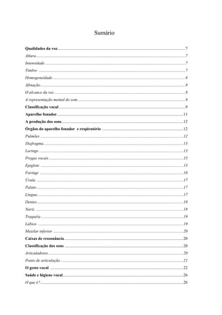 3
Sumário
Qualidades da voz............................................................................................................................7
Altura.................................................................................................................................................7
Intensidade ........................................................................................................................................7
Timbre ..............................................................................................................................................7
Homogeneidade.................................................................................................................................8
Afinação.............................................................................................................................................8
O alcance da voz ...............................................................................................................................8
A representação mental do som.........................................................................................................8
Classificação vocal...........................................................................................................................9
Aparelho fonador...........................................................................................................................11
A produção dos sons......................................................................................................................12
Órgãos do aparelho fonador e respiratório ...............................................................................12
Pulmões ...........................................................................................................................................12
Diafragma........................................................................................................................................13
Laringe ............................................................................................................................................13
Pregas vocais ..................................................................................................................................15
Epiglote ..........................................................................................................................................15
Faringe ...........................................................................................................................................16
Úvula ..............................................................................................................................................17
Palato ..............................................................................................................................................17
Língua..............................................................................................................................................17
Dentes..............................................................................................................................................18
Nariz ...............................................................................................................................................18
Traquéia ..........................................................................................................................................19
Lábios .............................................................................................................................................19
Maxilar inferior ..............................................................................................................................20
Caixas de ressonância....................................................................................................................20
Classificação dos sons ...................................................................................................................20
Articuladores...................................................................................................................................20
Ponto de articulação .......................................................................................................................21
O gesto vocal .................................................................................................................................22
Saúde e higiene vocal.....................................................................................................................26
O que é?...........................................................................................................................................26
 