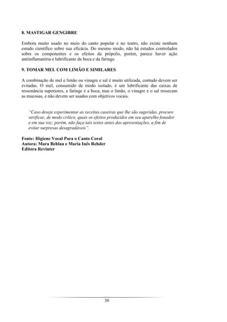 30
8. MASTIGAR GENGIBRE
Embora muito usado no meio do canto popular e no teatro, não existe nenhum
estudo científico sobre sua eficácia. Do mesmo modo, não há estudos controlados
sobre os componentes e os efeitos da própolis, porém, parece haver ação
antiinflamatória e lubrificante da boca e da faringe.
9. TOMAR MEL COM LIMÃO E SIMILARES
A combinação de mel e limão ou vinagre e sal é muito utilizada, contudo devem ser
evitadas. O mel, consumido de modo isolado, é um lubrificante das caixas de
ressonância superiores, a faringe e a boca, mas o limão, o vinagre e o sal ressecam
as mucosas, e não devem ser usados com objetivos vocais.
“Caso deseje experimentar as receitas caseiras que lhe são sugeridas, procure
verificar, de modo crítico, quais os efeitos produzidos em seu aparelho fonador
e em sua voz; porém, não faça tais testes antes das apresentações, a fim de
evitar surpresas desagradáveis”.
Fonte: Higiene Vocal Para o Canto Coral
Autora: Mara Behlau e Maria Inês Rehder
Editora Revinter
 
