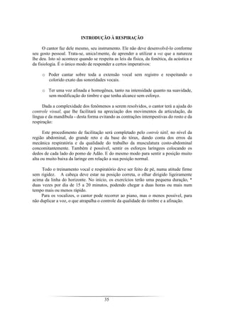 35
INTRODUÇÃO À RESPIRAÇÃO
O cantor faz dele mesmo, seu instrumento. Ele não deve desenvolvê-lo conforme
seu gosto pessoal. Trata-se, unica1mente, de aprender a utilizar a voz que a natureza
lhe deu. Isto só acontece quando se respeita as leis da física, da fonética, da acústica e
da fisiologia. É o único modo de responder a certos imperativos:
o Poder cantar sobre toda a extensão vocal sem registro e respeitando o
colorido exato das sonoridades vocais.
o Ter uma voz afinada e homogênea, tanto na intensidade quanto na suavidade,
sem modificação do timbre e que tenha alcance sem esforço.
Dada a complexidade dos fenômenos a serem resolvidos, o cantor terá a ajuda do
controle visual, que lhe facilitará na apreciação dos movimentos da articulação, da
língua e da mandíbula - desta forma evitando as contrações intempestivas do rosto e da
respiração:
Este procedimento de facilitação será completado pelo controle tátil, no nível da
região abdominal, do grande reto e da base do tórax, dando conta dos erros da
mecânica respiratória e da qualidade do trabalho da musculatura costo-abdominal
concomitantemente. Também é possível, sentir os esforços laríngeos colocando os
dedos de cada lado do pomo de Adão. E do mesmo modo para sentir a posição muito
alta ou muito baixa da laringe em relação a sua posição normal.
Todo o treinamento vocal e respiratório deve ser feito de pé, numa atitude firme
sem rigidez. A cabeça deve estar na posição correta, o olhar dirigido ligeiramente
acima da linha do horizonte. No início, os exercícios terão uma pequena duração, *
duas vezes por dia de 15 a 20 minutos, podendo chegar a duas horas ou mais num
tempo mais ou menos rápido.
Para os vocalizes, o cantor pode recorrer ao piano, mas o menos possível, para
não duplicar a voz, o que atrapalha o controle da qualidade do timbre e a afinação.
 