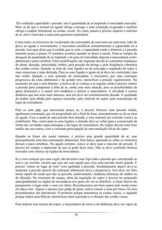 38
Ele confunde capacidade e pressão, isto é quantidade de ar inspirado e tonicidade muscular.
Mais ar do que o normal no agudo obriga a laringe a uma contração exagerada e também
obriga a coaptar fortemente as cordas vocais. No canto jamais é preciso inspirar o máximo
de ar, isto é reservado a uma certa ginástica respiratória.
Como todos os exercícios de vocalização são executados de semi-tom em semi-tom, indo do
grave ao agudo e inversamente, é necessário modificar constantemente a capacidade ou a
pressão. Isto quer dizer que à medida que se sobe, a capacidade tende a diminuir e a pressão
aumenta pouco a pouco. O contrário acontece quando se desce a escala. Trata-se sempre da
dosagem da quantidade de ar inspirado e do grau de tonicidade imposta à musculatura costo-
abdominal e para-vertebral. Estas modificações são impostas devido às constantes mudanças
de altura, duração, intensidade, timbre, pela posição da laringe e pela freqüência vibratória
das cordas vocais. Quando se trata de sons ligados ou de sons ppp a regulação do sopro é
mais minuciosa e mais delicada. Para os sons ligados o gasto de ar deve ser controlado, mas
não retido. Quando o som aumenta de intensidade, é necessário, por uma contração
progressiva da cinta abdominal e do grande reto, intensificar a pressão regularmente. No
momento em que o som diminui, a reserva de ar começa a se esgotar, então é preciso manter
a pressão para compensar a falta de ar, ainda com mais atenção, pois as possibilidades de
apoio diminuem e o cantor tem tendência a relaxar a musculatura. A atividade é menos
dinâmica que nos sons mais intensos, mas ela deve ser constantemente dosada. A qualidade
do timbre será obtida pelo aspecto muscular, pelo controle do sopro, pela manutenção do
lugar de ressonância.
Para os sons ppp, que necessitam pouco ar, é preciso fornecer uma pressão média,
igualmente sustentada, que irá progredindo até o final da frase, principalmente se ela se situa
no agudo. Com a ajuda de uma pressão bem dosada, o som manterá seu colorido vocal e se
estabilizará. Mas, como para os sons ligados, a atenção deve se voltar para a conservação da
forma das cavidades supra-laríngeas e do lugar de ressonância. Os órgãos devem estar bem
unidos uns aos outros, com a constante preocupação de uma mediação eficaz do sopro.
Quando as frases são muito intensas, é preciso uma grande quantidade de ar, mas
principalmente uma boa sustentação abdominal, bem baixa, apoiando-se sobre os músculos
dorsais e para-vertebrais. No agudo extremo, nunca se deve usar o máximo de pressão. É
preciso ter sempre a impressão de que se pode fazer mais. Não se deve confundir firmeza
muscular com esforço ou rigidez da musculatura.
Se o som começar por uma vogal, não devemos usar logo toda a pressão que corresponde ao
som a ser emitido, mesmo que seja um som agudo que exija uma pressão muito grande. É
preciso “entrar no lugar do som” com agilidade e precisão. Imediatamente depois deve-se
aumentar a pressão através da contração abdominal ativa e progressiva. Isso deve ser feito
muito rápido de modo que não se perceba, auditivamente, nenhuma diferença de timbre ou
de afinação. No momento do ataque, além da regulação do sopro é preciso ter preparado
antecipadamente os órgãos de ressonância nos quais ele vai se distribuir, e situar através do
pensamento o lugar onde o som vai vibrar. Reconhecemos um bom cantor pelo modo como
ele ataca som. Alguns o atacam com golpe de glote, outros tomam a nota por baixo. Os dois
procedimentos são detestáveis. O primeiro porque traumatiza as cordas vocais, o segundo
porque indica uma falta de sincronismo entre a pressão e a vibração das cordas vocais.
Para realizar esta técnica do sopro, a musculatura do tórax e do abdômen deve ser capaz de
 