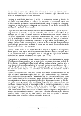 39
fornecer mais ou menos tonicidade conforme a vontade do cantor, isto mesmo durante a
duração de um som ou de uma frase musical. Portanto, sustentar o sopro subentende poder
intervir na dosagem de pressão a todo o momento.
Comandar a musculatura respiratória é facilitar os movimentos naturais da laringe, da
articulação, bem como adaptar as cavidades de ressonância. A voz cantada exige uma
atividade muscular permanente, constantemente adaptada a todas as situações. O cantor deve
estar atento ao trabalho de seus músculos e estar consciente de sua técnica respiratória da
qual depende a qualidade das sonoridades.
Longos meses são necessários para que um cantor possa sentir e realizar o que se exige dele.
Freqüentemente o iniciante, se ele tem facilidades, não acredita na necessidade de se
preocupar com seu sopro. Ele prefere “se escutar”. Cabe ao professor ser bastante persuasivo
e exigente, demonstrando através de exemplos surpreendentes que a beleza do timbre, a
afinação, a facilidade da emissão, as possibilidades expressivas dependem, principalmente,
da técnica respiratória. As práticas são mais difíceis de serem aceitas quando o cantor não é
mais um iniciante. Se ele tem automatismos errôneos (geralmente antigos) dos quais não tem
consciência, ele terá sempre a tendência de pensar que são seus órgãos vocais que estão
alterados ou deficientes e não sua técnica.
Quando o cantor confia na sua própria habilidade e ignora a importância da respiração,
podem aparecer, logo depois, dificuldades importantes: perda dos agudos, passagens, furos
na voz, dificuldades com os sons ligados, com os sons ppp etc., seguidos de problemas
orgânicos como: nódulos, monocordite (ver página 119 e 120) etc.
Excetuando-se as alterações orgânicas ou as doenças gerais, não há outro motivo para as
dificuldades vocais encontradas a não ser uma técnica errônea do sopro, ou a ausência de
técnica. Como a musculatura vocal e respiratória forma um todo coerente, e sendo o sopro o
motor da voz, toda anomalia respiratória vai repercutir (muitas vezes rapidamente) sobre o
modo de vibração das cordas vocais, sobre a atitude da laringe, bem como sobre o volume
das cavidades supra-laríngeas. Isto acarretará um desajuste do automatismo vocal e
respiratório.
O cantor que pretende seguir uma longa carreira, deve possuir uma técnica impecável do
sopro. Não existe nenhuma razão para que a voz - que é um instrumento frágil, caprichoso,
sensível e dependente do estado geral e psicológico - não seja treinada metodicamente, e não
empiricamente, como geralmente acontece. Dada a fragilidade da voz, o cantor deve possuir
uma técnica correta já que o controle da emissão não é feito unicamente pelo ouvido. Por
esta razão, mesmo produzido belas sonoridades, ele precisa saber a que se devem suas
qualidades. Ele deve, também, ser capaz de remediar os aborrecimentos passageiros como,
por exemplo, o cansaço! Neste caso é preferível dar menos intensidade e compensar com
mais timbre, isto quer dizer, usando ao máximo as cavidades de ressonância.
Desta forma, mesmo para os mais dotados, o trabalho regular da respiração tem por objetivo
treinar a musculatura a fim de adquirir a agilidade e a tonicidade necessária a toda atividade
muscular. Assim, transformar um gesto instintivo num gesto disciplinado e dominado,
permitirá ao cantor responder a todas as dificuldades encontradas.
 
