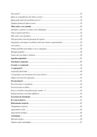 4
Para quem? .....................................................................................................................................26
Quais as conseqüências dos abusos vocais?...................................................................................26
Quem pode tratar dos problemas da voz?.......................................................................................26
Algumas formas de abusos vocais...................................................................................................26
Mitos sobre a voz cantada ............................................................................................................28
Aprender a respirar e a cantar com o diafragma............................................................................28
Nunca respirar pela boca................................................................................................................28
Mito sobre o uso do falsete..............................................................................................................28
Não apresentar zonas de passagem de registro ..............................................................................29
Gargarejar com uísque ou similares antes dos ensaios e apresentações........................................29
Usar sprays......................................................................................................................................29
Chupar pastilhas para limpar a voz e a garganta...........................................................................29
Mastigar gengibre ...........................................................................................................................30
Tomar mel com limão e similares....................................................................................................30
Aparelho respiratóirio ............................................................................................................31
Introdução à respiração .................................................................................................................. 35
O cantar e a respiração ..................................................................................................................36
A respiração32................................................................................................................................36
respiração dissociada......................................................................................................................40
A respiração e aos movimentos da caixa torácica..........................................................................40
Alguns exercícios de respiração......................................................................................................41
Recomendações ..............................................................................................................................43
Exercícios para o veú palatal .........................................................................................................44
Exercicios para os lábios ................................................................................................................44
frases e versinhos com palavras que contém: “r” .........................................................................44
Relação de frases em ordem alfabética...........................................................................................45
Exercícios de articulação ..............................................................................................................46
R e com en daçõ es ........................................................................................................................47
Relaxamento corporal...................................................................................................................47
Alongamento corporal.....................................................................................................................48
Aquecimento vocal...........................................................................................................................48
Aquecimento laríngeo......................................................................................................................48
Articulação.....................................................................................................................................49
Músculos da face.............................................................................................................................50
Técnica vocal e articulação..............................................................................................................51
 
