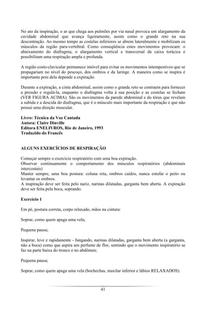 41
No ato da inspiração, o ar que chega aos pulmões por via nasal provoca um alargamento da
cavidade abdominal que avança ligeiramente, assim como o grande reto na sua
descontração. Ao mesmo tempo as costelas inferiores se abrem lateralmente e mobilizam os
músculos da região para-vertebral. Como conseqüência estes movimentos provocam: o
abaixamento do diafragma, o alargamento vertical e transversal da caixa torácica e
possibilitam uma respiração ampla e profunda.
A região costo-clavicular permanece imóvel para evitar os movimentos intempestivos que se
propagariam no nível do pescoço, dos ombros e da laringe. A maneira como se inspira é
importante pois dela depende a expiração.
Durante a expiração, a cinta abdominal, assim como o grande reto se contraem para fornecer
a pressão e regulá-la, enquanto o diafragma volta à sua posição e as costelas se fecham
(VER FIGURA ACIMA). São os movimentos da parede abdominal e do tórax que revelam
a subida e a descida do diafragma, que é o músculo mais importante da respiração e que não
possui uma direção muscular.
Livro: Técnica da Voz Cantada
Autora: Claire Dinville
Editora ENELIVROS, Rio de Janeiro, 1993
Traduzido do Francês
ALGUNS EXERCÍCIOS DE RESPIRAÇÃO
Começar sempre o exercício respiratório com uma boa expiração.
Observar continuamente o comportamento dos músculos respiratórios (abdominais
intercostais)
Manter sempre, uma boa postura: coluna reta, ombros caídos, nunca estufar o peito ou
levantar os ombros.
A inspiração deve ser feita pelo nariz, narinas dilatadas, garganta bem aberta. A expiração
deve ser feita pela boca, soprando.
Exercício 1
Em pé, postura correta, corpo relaxado, mãos na cintura:
Soprar, como quem apaga uma vela;
Pequena pausa;
Inspirar, leve e rapidamente - fungando, narinas dilatadas, garganta bem aberta (a garganta,
não a boca) como que aspira um perfume de flor, sentindo que o movimento inspiratório se
faz na parte baixa do tronco e no abdômen;
Pequena pausa;
Soprar, como quem apaga uma vela (bochechas, maxilar inferior e lábios RELAXADOS).
 