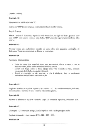 42
(Repetir 3 vezes).
Exercício 02
Idem exercício n9 01 até a letra "d";
Soprar em "SSS" (como um pneu esvaziando) soltando o ar levemente.
Repetir 3 vezes.
NOTA - alterar os exercícios, depois de bem dominados, no lugar de "S5S", pode-se fazer
com "ZZZ", bem sonoro, como de uma abelha, "FFF", maxilar superior encostando no lábio
inferior.
Exercício 03
Procurar imitar um cachorrinho cansado, ou com calor, com pequenas contrações do
diafragma. Tomar um mínimo de ar. Ritmar as contrações.
Exercício 04
Respiração Diafragmática:
• Deitar de costas (em superfície dura, sem travesseiro), relaxar o corpo e, com as
mãos no ventre, sentir o movimento respiratório natural;
• Soprar com força, como se fosse apagar uma vela colocada no teto, tomando
consciência do trabalho muscular; (deitado);
• Repetir o exercício em pé, imaginar a vela à distância, fazer o movimento
respiratório natural com a conscientização.
Exercício 05
Inspirar o máximo de ar; reter, segurar o ar e contar: 1 - 2 - 3 - compassadamente, baixinho,
economizando o máximo do ar; e verificar até quando agüenta.
Exercício 06
Respirar o máximo de ar; reter e cantar a vogal “A” num tom agradável, até acabar o ar.
Exercício 07
Diafragma - a) Soprar com energia, dando impulsos com o diafragma para baixo
Explorar consoantes - com energia: PTS - PPP - TTT - SSS.
Exercício 08
 