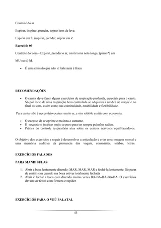 43
Controle do ar
Expirar, inspirar, prender, soprar bem de leve.
Expirar em S, inspirar, prender, soprar em Z.
Exercício 09
Controle do Som - Expirar, prender o ar, emitir uma nota longa, (piano*) em
MU ou só M.
• É uma emissão que não é forte nem é fraca
RECOMENDAÇÕES
• O cantor deve fazer alguns exercícios de respiração profunda, especiais para o canto.
Só por meio de uma respiração bem controlada se adquirirá a nitidez do ataque e no
final os sons, assim como sua continuidade, estabilidade e flexibilidade.
Para cantar não é necessário expirar muito ar, e sim sabê-lo emitir com economia.
• O excesso de ar oprime e molesta o cantante.
• É necessário inspirar muito ar puro para ter sempre pulmões sadios.
• Prática do controle respiratório atua sobre os centros nervosos equilibrando-os.
O objetivo dos exercícios a seguir é desenvolver a articulação e criar uma imagem mental e
uma memória auditiva da pronuncia das vogais, consoantes, silabas, letras.
EXERCÍCIOS FALADOS
PARA MANDIBULAS:
1. Abrir a boca lentamente dizendo: MAR, MAR, MAR e fechá-la lentamente. Só parar
de emitir som quando ma boca estiver totalmente fechada
2. Abrir e fechar a boca com dizendo muitas vezes BA-BA-BA-BA-BA. O exercícios
devem ser feitos com firmeza e rapidez
EXERCÍCIOS PARA O VEÚ PALATAL
 