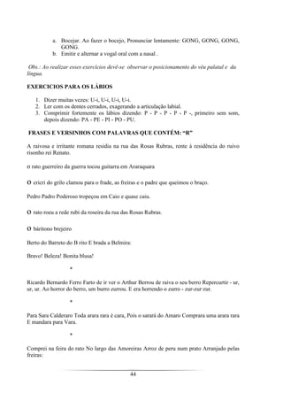 44
a. Bocejar. Ao fazer o bocejo, Pronunciar lentamente: GONG, GONG, GONG,
GONG.
b. Emitir e alternar a vogal oral com a nasal .
Obs.: Ao realizar esses exercícios devê-se observar o posicionamento do véu palatal e da
língua.
EXERCICIOS PARA OS LÁBIOS
1. Dizer muitas vezes: U-i, U-i, U-i, U-i.
2. Ler com os dentes cerrados, exagerando a articulação labial.
3. Comprimir fortemente os lábios dizendo: P - P - P - P - P -, primeiro sem som,
depois dizendo: PA - PE - PI - PO - PU.
FRASES E VERSINHOS COM PALAVRAS QUE CONTÉM: “R”
A raivosa e irritante romana residia na rua das Rosas Rubras, rente à residência do ruivo
risonho rei Renato.
o rato guerreiro da guerra tocou guitarra em Araraquara
o cricri do grilo clamou para o frade, as freiras e o padre que queimou o braço.
Pedro Padro Poderoso tropeçou em Caio e quase caiu.
o rato roeu a rede rubi da roseira da rua das Rosas Rubras.
o bárítono brejeiro
Berto do Barreto do B rito E brada a Belmira:
Bravo! Beleza! Bonita blusa!
*
Ricardo Bernardo Ferro Farto de ir ver o Arthur Berrou de raiva o seu berro Repercurtir - ur,
ur, ur. Ao horror do berro, um burro zurrou. E era horrendo o zurro - zur-zur·zur.
*
Para Sara Calderaro Toda arara rara é cara, Pois o sarará do Amaro Comprara uma arara rara
E mandara para Vara.
*
Comprei na feira do rato No largo das Amoreiras Arroz de peru num prato Arranjado pelas
freiras:
 