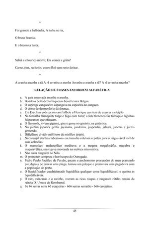 45
*
Foi grande a balbúrdia, A turba se ria,
O bruto bramia,
E o bromo a bater.
*
Sabiá a chouriço morro; Era comer e gritar!
Carne, rins, recheios, couro Roi sem resto deixar.
*
A aranha arranha a rã A rã arranha a aranha Arranha a aranha a rã? A rã arranha arranha?
RELAÇÃO DE FRASES EM ORDEM ALFABÉTICA
a. A gata amarrada arranha a aranha.
b. Bondosa beldade balzaqueana beneficiava Belgas.
c. O capenga cangaceiro capangava na capoeira do cangaço.
d. O dente de dentro dói e dá doença.
e. Em Erechim endereçam esse bilhete a Henrique que tem de exercer a eleição.
f. Na fornalha flamejante fulge o fogo com furor; o fole frenético faz fumaça e fagulhas
fulgurantes que ofuscam.
g. O Genovês, jovem gigante, gira e geme no ginásio, na ginástica.
h. No jardim japonês gentis jaçanans, jandeiras, jaspeadas, jaburu, janetas e juritis
gemendo.
i. Dificílimo dividir mililitros de mirífico jiripiti.
j. No laranjal abelhas laboriosas em tumulto coletam o pólen para o inigualável mel de
suas colméias.
k. O mameluco melancólico meditava e a megera megalocéfla, macabra e
maquiavélica, mastigava mostarda na maloca miasmática.
l. Não nada ninguém no Nilo.
m. O promotor comprou o horóscopo do Ostrogado.
n. Pedro Paulo Pacífico de Paixão, pacato e pachorrento procurador do meu pranteado
pai, depois de provar uma pinga, tomou um pileque e promoveu uma pagodeira com
a população do porto.
o. O liquidificador quadridentado liquidifica qualquer coisa liquidificável, e quebra as
liquidificáveis.
p. O rato, ratazanas e o ratinho, roeram as ricas roupas e rasgaram rútilas rendas da
rainha D. Urraca de Rombarral.
q. Se 86 serras serra 66 cerejeiras - 666 serras serrarão - 666 cerejeiras.
 