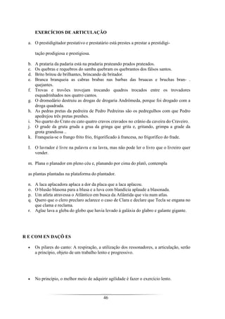 46
EXERCÍCIOS DE ARTICULAÇÃO
a. O prestidigitador prestativo e prestatário está prestes a prestar a prestidigi-
tação prodigiosa e prestigiosa.
b. A prataria da padaria está na pradaria prateando prados prateados.
c. Os quebras e requebros do samba quebram os quebrantos dos fàlsos santos.
d. Brito britou de brilhantes, brincando de britador.
e. Branca branqueia as cabras brabas nas barbas das bruacas e bruchas bran- .
quejantes.
f. Trovas e trovões trovejam trocando quadros trocados entre os trovadores
esquadrinhados nos quatro cantos.
g. O dromedário destruiu as drogas de drogaria Andrômeda, porque foi drogado com a
droga quadrada.
h. As pedras pretas da pedreira de Pedro Pedreiras são os pedregulhos com que Pedro
apedrejou três pretas prenhes.
i. No quarto do Crato eu cato quatro cravos cravados no crânio da caveira do Craveiro.
j. O grude da gruta gruda a grua da gringa que grita e, gritando, grimpa a grade da
grota grandiosa ..
k. Franqueia-se o frango frito frio, frigorificado à francesa, no frigorífico do frade.
I. O lavrador é livre na palavra e na lavra, mas não pode ler o livro que o livreiro quer
vender.
m. Plana o planador em pleno céu e, planando por cima do platô, contempla
as plantas plantadas na plataforma do plantador.
n. A laca aplacadora aplaca a dor da placa que a laca aplacou.
o. O blusão blasona para a blusa e a luva com blandícia aplaude a blasonada.
p. Um atleta atravessa o Atlântico em busca da Atlântida que viu num atlas.
q. Quero que o clero preclaro aclarece o caso de Clara e declare que Tecla se engana no
que clama e reclama.
r. Aglae lava a gleba do globo que havia levado à galáxia do glabro e galante gigante.
R E COM EN DAÇÕ ES
• Os pilares do canto: A respiração, a utilização dos ressonadores, a articulação, serão
a princípio, objeto de um trabalho lento e progressivo.
• No princípio, o melhor meio de adquirir agilidade é fazer o exercício lento.
 