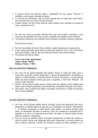 47
• É preciso buscar em primeiro lugar a "qualidade" da voz, jamais "forçá-la" a
trabalhar e estar sempre relaxado ao cantar.
• A caixa de um instrumento, não se contrai quando toca. O corpo deve estar solto e
livre. Portanto deve-se evitar a tensão muscular
• Estudar música, ter boa leitura musical, saber solfejar, deve preceder ao estudo do
canto - quando possível.
• Se você tem uma voz pesada, trabalhe bem com sons picados, estacados e com
exercícios de agilidade. Se tiveres voz leve, trabalhe com ligados e sons mantidos.
• Ao primeiro sintoma de um resfriado, tome laranjada, limonada, vitamina e repousar.
Evite as tosses inúteis.
• Se tiver necessidade de tossir, firme os lábios, respire calmamente e engula saliva.
• Cante sempre pensando numa linha reta para não mudar de "cor" a voz. Não durma
com janela aberta, a não ser que tens certeza de dormir com a boca fechada.
• Os cantores não devem fumar.
Livro: Um Canto Apaixonante
Autor: Nelson Matias
Editora: Vitale---/*/0]N
RELAXAMENTO CORPORAL
1. Do corpo: de pé, pernas afastadas dois palmos, braços ao longo do corpo; girar o
tronco para esquerda e direita, lentamente, os braços acompanhando o movimento, a
cabeça e o olhar também; o calcanhar direito levanta-se levemente e o joelho direito
dobra um pouco quando o tronco gira para a esquerda, e vice-versa. Duração: até
sentir o corpo relaxado.
2. Ombros: de pé, pernas unidas, girar os ombros para trás algumas vezes e depois para
frente, com os braços pendentes e articulando bem, lentamente. Duração: até relaxar.
3. Massagem: com as pontas dos dedos, massagear suavemente a região do pescoço,
rosto e couro cabeludo.
ALONGAMENTO CORPORAL
1. Do corpo: de pé, pernas unidas, braços ao longo, iniciar uma inspiração pelo nariz,
lentamente, ao mesmo tempo em que eleva os calcanhares e os braços ( lateralmente
) . Ao findar a inspiração, as mãos devem estar unidas e os braços esticados para
cima, os calcanhares elevados ao máximo. Feito isto, prende-se a respiração por 3
segundos e se solta o ar suavemente pela boca, em sopro, ao mesmo tempo em que
descem os braços e calcanhares.
2. Pescoço: de pé ou sentado, braços levantados lateralmente na altura dos ombros, e
mãos no peito; iniciar uma inspiração pelo nariz lentamente, ao mesmo tempo em
que se estica o pescoço à frente, até encostar o queixo no peito; prender o ar 3
 