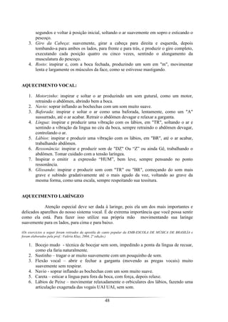 48
segundos e voltar à posição inicial, soltando o ar suavemente em sopro e esticando o
pescoço.
3. Giro da Cabeça: suavemente, girar a cabeça para direita e esquerda, depois
tombando-a para ambos os lados, para frente e para trás, e produzir o giro completo,
executando cada posição quatro ou cinco vezes, sentindo o alongamento da
musculatura do pescoço.
4. Rosto: inspirar e, com a boca fechada, produzindo um som em "m", movimentar
lenta e largamente os músculos da face, como se estivesse mastigando.
AQUECIMENTO VOCAL:
1. Motorzinho: inspirar e soltar o ar produzindo um som gutural, como um motor,
retraindo o abdômen, abrindo bem a boca.
2. Navio: soprar inflando as bochechas com um som muito suave.
3. Baforada: inspirar e soltar o ar como uma baforada, lentamente, como um "A"
sussurrado, até o ar acabar. Retrair o abdômen devagar e relaxar a garganta.
4. Língua: inspirar e produzir uma vibração com os lábios, em "TR", soltando o ar e
sentindo a vibração da língua no céu da boca, sempre retraindo o abdômen devagar,
controlando o ar.
5. Lábios: inspirar e produzir uma vibração com os lábios, em "BR", até o ar acabar,
trabalhando abdômen.
6. Ressonância: inspirar e produzir som de "DZ" Ou “Z” ou ainda Gê, trabalhando o
abdômen. Tomar cuidado com a tensão laríngea.
7. Inspirar o emitir a expressão “HUM”, bem leve, sempre pensando no ponto
ressonância.
8. Glissando: inspirar e produzir som com "TR" ou "BR", começando do som mais
grave e subindo gradativamente até o mais agudo da voz, voltando ao grave da
mesma forma, como uma escala, sempre respeitando sua tessitura.
AQUECIMENTO LARÍNGEO
Atenção especial deve ser dada à laringe, pois ela um dos mais importantes e
delicados aparelhos do nosso sistema vocal. É de extrema importância que você possa sentir
como ela está. Para fazer isso utilize sua própria mão movimentando sua laringe
suavemente para os lados, para cima e para baixo.
(Os exercícios a seguir foram retirados da apostila de canto popular da EMB-ESCOLA DE MÚSICA DE BRASILÍA e
foram elaborados pela prof.: Valéria Klay, 2004, 2º edição.)
1. Bocejo mudo - técnica de bocejar sem som, impedindo a ponta da língua de recuar,
como ela faria naturalmente.
2. Sustinho – tragar o ar muito suavemente com um pouquinho de som.
3. Flexão vocal – abrir e fechar a garganta (movendo as pregas vocais) muito
suavemente sem respirar.
4. Navio - soprar inflando as bochechas com um som muito suave.
5. Careta – esticar a língua para fora da boca, com força, depois relaxe.
6. Lábios de Peixe – movimentar relaxadamente o orbiculares dos lábios, fazendo uma
articulação exagerada das vogais UAI UAI, sem som.
 