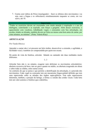 49
7. Careta com Lábios de Peixe (mastigando) – fazer os últimos dois movimentos ( ou
seja, usar a língua e os orbiculares) simultaneamente enquanto se conta, em voz
suave, até 10.
Importante
“Todos os exercícios devem ser executados com muita atenção à respiração e o uso do
diafragma, controlando o ar expirado, sem forçar a garganta. Além desses exercícios, o
aquecimento com vocalizes, trabalhando vogais e consoantes com boa articulação, em
escalas, tríades ou tétrades, também devem ser feitos ao menos uma hora antes de cantar, por
vinte minutos, no mínimo”. (Nota: Valeria Klay)
ARTICULAÇÃO
Por Vanda Oiticica
Aprender a cantar não é só procurar um belo timbre, desenvolver a extensão, a agilidade, a
facilidade vocal, é também ser compreendido por quem nos escuta.
Do ponto de vista da fonética, articular falando ou cantando são duas realidades muito
diferentes.
(...)
Articular bem não é, no entanto, exagerar nem deformar os movimentos articulatórios:
abertura excessiva da boca, tato no grave quanto no médio, ou abertura exagerada em altura
e sobre todas as silabas, entre outras coisas.
Ao contrario do que se pensa o que permite a identificação da articulação, é a precisão dos
movimentos. Cada vogal ou consoante tem um mecanismo linguo-palatal definido que tem
uma repercussão sobre as atitudes dos órgãos supra-glóticos. Esta ação repercussora
determina, também, a posição da laringe, a forma e a tensão das cordas vocais. Cada letra
tem um valor acústico e fonético que a identifica.
 
