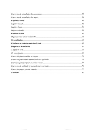 5
Exercícios de articulação das consoantes.......................................................................................53
Exercícios de articulação das vogais..............................................................................................54
Registros vocais.............................................................................................................................56
Registro modal.................................................................................................................................56
Registro basal..................................................................................................................................56
Registro elevado..............................................................................................................................56
Erros de técnica ............................................................................................................................57
O que devemos abolir ou impedir ...................................................................................................60
Generalidades ................................................................................................................................62
Conclusão acerca dos erros de técnica ........................................................................................65
Preparação de um texto ...............................................................................................................67
Ataque do som................................................................................................................................68
Os sons ligados................................................................................................................................69
Exercícios para trabalhar as vogais ..............................................................................................70
Exercícios para treinar a mobilidade e a agilidade........................................................................74
Exercícios para fortificar as cordas vocais.....................................................................................75
Exercícios de agilidade preparando para o trinado .......................................................................76
Exercícios para o grave e o médio..................................................................................................77
Vocalizes.........................................................................................................................................81
 