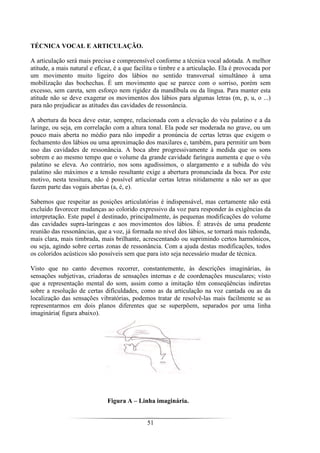 51
TÉCNICA VOCAL E ARTICULAÇÃO.
A articulação será mais precisa e compreensível conforme a técnica vocal adotada. A melhor
atitude, a mais natural e eficaz, é a que facilita o timbre e a articulação. Ela é provocada por
um movimento muito ligeiro dos lábios no sentido transversal simultâneo à uma
mobilização das bochechas. É um movimento que se parece com o sorriso, porém sem
excesso, sem careta, sem esforço nem rigidez da mandíbula ou da língua. Para manter esta
atitude não se deve exagerar os movimentos dos lábios para algumas letras (m, p, u, o ...)
para não prejudicar as atitudes das cavidades de ressonância.
A abertura da boca deve estar, sempre, relacionada com a elevação do véu palatino e a da
laringe, ou seja, em correlação com a altura tonal. Ela pode ser moderada no grave, ou um
pouco mais aberta no médio para não impedir a pronúncia de certas letras que exigem o
fechamento dos lábios ou uma aproximação dos maxilares e, também, para permitir um bom
uso das cavidades de ressonância. A boca abre progressivamente à medida que os sons
sobrem e ao mesmo tempo que o volume da grande cavidade faríngea aumenta e que o véu
palatino se eleva. Ao contrário, nos sons agudíssimos, o alargamento e a subida do véu
palatino são máximos e a tensão resultante exige a abertura pronunciada da boca. Por este
motivo, nesta tessitura, não é possível articular certas letras nitidamente a não ser as que
fazem parte das vogais abertas (a, é, e).
Sabemos que respeitar as posições articulatórias é indispensável, mas certamente não está
excluído favorecer mudanças ao colorido expressivo da voz para responder às exigências da
interpretação. Este papel é destinado, principalmente, às pequenas modificações do volume
das cavidades supra-laríngeas e aos movimentos dos lábios. É através de uma prudente
reunião das ressonâncias, que a voz, já formada no nível dos lábios, se tornará mais redonda,
mais clara, mais timbrada, mais brilhante, acrescentando ou suprimindo certos harmônicos,
ou seja, agindo sobre certas zonas de ressonância. Com a ajuda destas modificações, todos
os coloridos acústicos são possíveis sem que para isto seja necessário mudar de técnica.
Visto que no canto devemos recorrer, constantemente, às descrições imaginárias, às
sensações subjetivas, criadoras de sensações internas e de coordenações musculares; visto
que a representação mental do som, assim como a imitação têm conseqüências indiretas
sobre a resolução de certas dificuldades, como as da articulação na voz cantada ou as da
localização das sensações vibratórias, podemos tratar de resolvê-las mais facilmente se as
representarmos em dois planos diferentes que se superpõem, separados por uma linha
imaginária( figura abaixo).
Figura A – Linha imaginária.
 