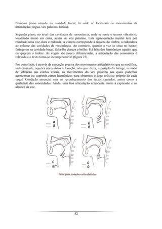 52
Primeiro plano situada na cavidade bucal, lá onde se localizam os movimentos da
articulação (língua, véu palatino, lábios).
Segundo plano, no nível das cavidades de ressonância, onde se sente o tremor vibratório,
localizado muito em cima, acima do véu palatino. Esta representação mental tem por
resultado uma voz clara e redonda. A clareza corresponde à riqueza do timbre, a redondeza
ao volume das cavidades de ressonância. Ao contrário, quando a voz se situa no baixo-
faringe ou na cavidade bucal, falta-lhe clareza e brilho. Há falta dos harmônicos agudos que
enriquecem o timbre. As vogais são pouco diferenciadas, a articulação das consoantes é
relaxada e o texto torna-se incompreensível (figura 22).
Por outro lado, é através da execução precisa dos movimentos articulatórios que se modifica,
indiretamente, aqueles necessários à fonação, isto quer dizer, a posição da laringe, o modo
de vibração das cordas vocais, os movimentos do véu palatino aos quais podemos
acrescentar ou suprimir certos harmônicos para obtermos o jogo acústico próprio de cada
vogal. Condição essencial esta ao reconhecimento dos textos cantados, assim como a
qualidade das sonoridades. Ainda, uma boa articulação acrescenta muito à expressão e ao
alcance da voz.
 