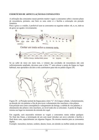 53
EXERCÍCIOS DE ARTICULAÇÃO DAS CONSOANTES
A utilização das consoantes nasais permite manter vogais e consoantes sobre o mesmo plano
de ressonância, portanto, une bem os sons entre si e facilita a colocação em posição
fonatória.
Para o grave e o médio, é preferível usar as consoantes na seguinte ordem: nh, n, m, indo-se
do grave ao agudo e inversamente.
Se ao subir de meio em meio tom, o volume das cavidades de ressonância não está
suficientemente ampliado, devemos usar a letra “l” sem colocar a ponta da língua no lugar
habitual, mas apoiando-a de dois a três centímetros para trás no palato (figura 28).
Figura 28 - a) Posição normal da língua para a letra “L”; b) Língua voltada, voluntariamente,
na direção do véu palatino a fim de provocar o afastamento dos maxilares e dos pilares.
Esta posição tem como conseqüência o alargamento da faringe, a subida do véu palatino, o
afastamento dos pilares e dos maxilares, ao nível onde eles se articulam. A ponta da língua
retoma seu lugar no momento da emissão da vogal.
Em seguida, será necessário misturar as vogais e consoantes numa ordem qualquer.
No final das frases, a terminação de um som nasal introduz um novo colorido e facilita o
final deste som, especialmente em algumas línguas. Da mesma maneira para as consoantes
duplas.
Exemplo: menschen, meinen, sordern, darum, losen, em alemão ou melhor ainda em italiano
 